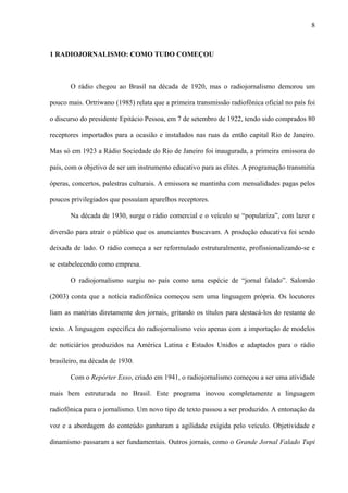 8



1 RADIOJORNALISMO: COMO TUDO COMEÇOU



       O rádio chegou ao Brasil na década de 1920, mas o radiojornalismo demorou um

pouco mais. Ortriwano (1985) relata que a primeira transmissão radiofônica oficial no país foi

o discurso do presidente Epitácio Pessoa, em 7 de setembro de 1922, tendo sido comprados 80

receptores importados para a ocasião e instalados nas ruas da então capital Rio de Janeiro.

Mas só em 1923 a Rádio Sociedade do Rio de Janeiro foi inaugurada, a primeira emissora do

país, com o objetivo de ser um instrumento educativo para as elites. A programação transmitia

óperas, concertos, palestras culturais. A emissora se mantinha com mensalidades pagas pelos

poucos privilegiados que possuíam aparelhos receptores.

       Na década de 1930, surge o rádio comercial e o veículo se “populariza”, com lazer e

diversão para atrair o público que os anunciantes buscavam. A produção educativa foi sendo

deixada de lado. O rádio começa a ser reformulado estruturalmente, profissionalizando-se e

se estabelecendo como empresa.

       O radiojornalismo surgiu no país como uma espécie de “jornal falado”. Salomão

(2003) conta que a notícia radiofônica começou sem uma linguagem própria. Os locutores

liam as matérias diretamente dos jornais, gritando os títulos para destacá-los do restante do

texto. A linguagem específica do radiojornalismo veio apenas com a importação de modelos

de noticiários produzidos na América Latina e Estados Unidos e adaptados para o rádio

brasileiro, na década de 1930.

       Com o Repórter Esso, criado em 1941, o radiojornalismo começou a ser uma atividade

mais bem estruturada no Brasil. Este programa inovou completamente a linguagem

radiofônica para o jornalismo. Um novo tipo de texto passou a ser produzido. A entonação da

voz e a abordagem do conteúdo ganharam a agilidade exigida pelo veículo. Objetividade e

dinamismo passaram a ser fundamentais. Outros jornais, como o Grande Jornal Falado Tupi
 