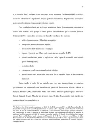 9



e o Matutino Tupi, também foram marcantes nesse momento. Ortriwano (1985) considera

esses três informativos4 importantes porque ajudaram na definição do jornalismo radiofônico

e dos caminhos de uma linguagem própria para o meio.

        Com o radiojornalismo, os repórteres passaram a dispor de muito mais vantagens ao

cobrir uma matéria. Isso porque o rádio possui características que o tornam peculiar.

Ortriwano (1985) o considera um meio privilegiado. Eis alguns dos motivos:

         -    utiliza linguagem oral e fala direto ao ouvinte;

         -    tem grande penetração entre o público;

         -    possui mobilidade de emissão e recepção;

         -    o custo é baixo, já que é bem mais barato que um aparelho de TV;

         -    possui imediatismo, sendo o repórter de rádio capaz de transmitir uma notícia

              quase em tempo real;

         -    instantaneidade;

         -    consegue o envolvimento emocional do público;

         -    possui muito mais autonomia, livre dos fios e tomadas desde a descoberta do

              transistor.

        Assim sendo, o rádio foi um veículo que, com suas características, se encaixou

perfeitamente na necessidade dos jornalistas de passar de forma mais prática e rápida as

notícias. Salomão (2003) menciona a Rádio Tupi como a emissora que divulgou a notícia do

fim da Segunda Guerra Mundial em primeira mão. O rádio foi, portanto, mais rápido que

qualquer jornal impresso da época.


4
 O Repórter Esso foi ao ar pela primeira vez às 12h45 do dia 28 de agosto de 1941 na rádio Nacional do Rio de
Janeiro. Ele começou a ser veiculado para transmitir as notícias sobre a Segunda Guerra Mundial. No decorrer
dos quase 30 anos de existência no Brasil, foi submetido a várias alterações de horário por questões comerciais e
por conveniência da rádio. A agência de publicidade, levando em consideração os índices da pesquisa de
audiência, também mudou o noticiário de emissora em muitas ocasiões. O Grande Jornal Falado Tupi ia ao ar
na rádio Tupi, em São Paulo, tendo estreado em 03 de abril de 1942. Foi o primeiro jornal falado do rádio.
Possuía uma hora de duração diária. O Matutino Tupi também era veiculado na rádio Tupi, mas às 7h. Estreou
em 1946 e ficou no ar até 1977. Esses dois noticiários eram comandados por Corifeu de Azevedo Marques e
Armando Bertoni.
 