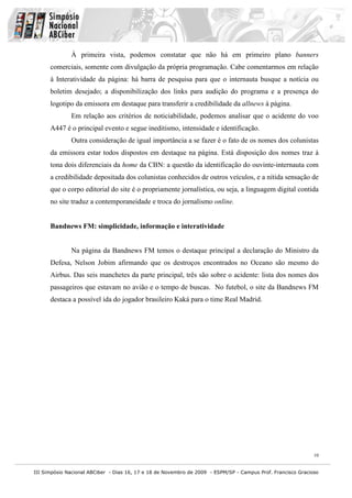 À primeira vista, podemos constatar que não há em primeiro plano banners
      comerciais, somente com divulgação da própria programação. Cabe comentarmos em relação
      à Interatividade da página: há barra de pesquisa para que o internauta busque a notícia ou
      boletim desejado; a disponibilização dos links para audição do programa e a presença do
      logotipo da emissora em destaque para transferir a credibilidade da allnews à página.
              Em relação aos critérios de noticiabilidade, podemos analisar que o acidente do voo
      A447 é o principal evento e segue ineditismo, intensidade e identificação.
              Outra consideração de igual importância a se fazer é o fato de os nomes dos colunistas
      da emissora estar todos dispostos em destaque na página. Está disposição dos nomes traz à
      tona dois diferenciais da home da CBN: a questão da identificação do ouvinte-internauta com
      a credibilidade depositada dos colunistas conhecidos de outros veículos, e a nítida sensação de
      que o corpo editorial do site é o propriamente jornalística, ou seja, a linguagem digital contida
      no site traduz a contemporaneidade e troca do jornalismo online.


      Bandnews FM: simplicidade, informação e interatividade


              Na página da Bandnews FM temos o destaque principal a declaração do Ministro da
      Defesa, Nelson Jobim afirmando que os destroços encontrados no Oceano são mesmo do
      Airbus. Das seis manchetes da parte principal, três são sobre o acidente: lista dos nomes dos
      passageiros que estavam no avião e o tempo de buscas. No futebol, o site da Bandnews FM
      destaca a possível ida do jogador brasileiro Kaká para o time Real Madrid.




                                                                                                              10


III Simpósio Nacional ABCiber - Dias 16, 17 e 18 de Novembro de 2009 - ESPM/SP - Campus Prof. Francisco Gracioso
 