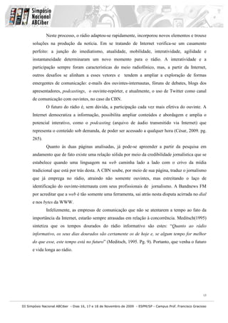 Neste processo, o rádio adaptou-se rapidamente, incorporou novos elementos e trouxe
      soluções na produção da notícia. Em se tratando de Internet verifica-se um casamento
      perfeito: a junção do imediatismo, atualidade, mobilidade, interatividade, agilidade e
      instantaneidade determinaram um novo momento para o rádio. A interatividade e a
      participação sempre foram características do meio radiofônico, mas, a partir da Internet,
      outros desafios se alinham a esses vetores e tendem a ampliar a exploração de formas
      emergentes de comunicação: e-mails dos ouvintes-internautas, fóruns de debates, blogs dos
      apresentadores, podcastings, o ouvinte-repórter, e atualmente, o uso de Twitter como canal
      de comunicação com ouvintes, no caso da CBN.
              O futuro do rádio é, sem dúvida, a participação cada vez mais efetiva do ouvinte. A
      Internet democratiza a informação, possibilita ampliar conteúdos e abordagem e amplia o
      potencial interativo, como o podcasting (arquivo de áudio transmitido via Internet) que
      representa o conteúdo sob demanda, de poder ser acessado a qualquer hora (César, 2009. pg.
      265).
              Quanto às duas páginas analisadas, já pode-se apreender a partir da pesquisa em
      andamento que de fato existe uma relação sólida por meio da credibilidade jornalística que se
      estabelece quando uma linguagem na web caminha lado a lado com o crivo da mídia
      tradicional que está por trás desta. A CBN soube, por meio de sua página, traduz o jornalismo
      que já emprega no rádio, atraindo não somente ouvintes, mas estreitando o laço de
      identificação do ouvinte-internauta com seus profissionais de jornalismo. A Bandnews FM
      por acreditar que a web é tão somente uma ferramenta, sai atrás nesta disputa acirrada no dial
      e nos bytes da WWW.
              Infelizmente, as empresas de comunicação que não se atentarem a tempo ao fato da
      importância da Internet, estarão sempre atrasadas em relação à concorrência. Meditsch(1995)
      sintetiza que os tempos dourados do rádio informativo são estes: “Quanto ao rádio
      informativo, os seus dias dourados são certamente os de hoje e, se algum tempo for melhor
      do que esse, este tempo está no futuro” (Meditsch, 1995. Pg. 9). Portanto, que venha o futuro
      e vida longa ao rádio.




                                                                                                              13


III Simpósio Nacional ABCiber - Dias 16, 17 e 18 de Novembro de 2009 - ESPM/SP - Campus Prof. Francisco Gracioso
 