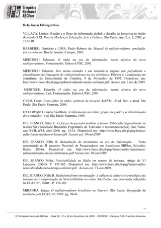 Referências bibliográficas

      VILLAÇA, Lenize: O rádio e o fluxo de informação global: o desafio do jornalista no inicio
      do século XXI. Revista Mackenzie Educação, Arte e Cultura, São Paulo. Ano 2, n. 2, 2002, p.
      107-110.

      BARBEIRO, Heródoto e LIMA, Paulo Roberto de: Manual de radiojornalismo: produção,
      ética e internet. Rio de Janeiro: Campus, 2001.

      MEDITSCH, Eduardo: O rádio na era da informação: teoria técnica do novo
      radiojornalismo. Florianópolis: Editora UFSC, 2001.

      MEDITSCH, Eduardo. Sete meias-verdades e um lamentável engano que prejudicam o
      entendimento da linguagem do radiojornalismo na era eletrônica. Palestra à Licenciatura em
      Jornalismo da Universidade de Coimbra, 9 de Novembro de 1995. Disponível em:
      http://www.bocc.ubi.pt/pag/meditsch-eduardo-meias-verdades.pdf. Acesso em: 6 set. de 2009.

       MEDITSCH, Eduardo. O rádio na era da informação: teoria técnica do novo
      radiojornalismo, 2 ed. Florianópolis: Editora UFSC, 2001.

      CYRO, Cesar: Como falar no rádio: práticas de locução AM/FM. 10 ed. Rev. e atual. São
      Paulo: São Paulo: Summus, 2009.

      ORTRIWANO, Gisela Sweltlana: A informação no rádio: grupos de poder e a determinação
      dos conteúdos. 4 ed. São Paulo: Summus, 1985.

      DEL BIANCO, Nélia R. As forças do passado moldam o futuro. Publicado originalmente na
      revista Set (Sociedade Brasileira Engenharia de Televisão e telecomunicações). São Paulo,
      ano XVII, nº85, abril-2006. pg. 12-18. Disponível em: http://www.bocc.ubi.pt/pag/bianco-
      nelia-forcas-moldam-o-futuro.pdf Acesso em: 19-out-2009

      DEL BIANCO, Nélia R. Remediação do Jornalismo na era da Informação.           Texto
      apresentado no II encontro Nacional de Pesquisadores em Jornalismo SBPJor, Salvador,
      Bahia: 2004A. Disponível em: http://www.bocc.ubi.pt/pag/bianco-nelia-remediacao-
      radiojornalismo-era-da-informacao.pdf Acesso em: 19-out-2009

      DEL BIANCO, Nélia. Noticiabilidade no Rádio em tempos de Internet. Artigo do VI
      Lusocom. 2004B. P. 157-165. Disponível em: http://www.bocc.ubi.pt/pag/bianco-nelia-
      noticiabilidade-radio-tempos-internet.pdf . Acesso em: 19-out-2009.

      DEL BIANCO, Nélia R. Radiojornalismo em mutação- A influencia cultural e tecnológica da
      Internet na transformação da Noticiabilidade no rádio. São Paulo: tese doutorado defendida
      na ECA/USP, 2004C. P. 156-265.

      MIRANDA, Juiara. O radiojornalismo brasileiro na Internet. São Paulo: dissertação de
      mestrado pela ECA/USP, 1999. pg. 20-41.



                                                                                                              14


III Simpósio Nacional ABCiber - Dias 16, 17 e 18 de Novembro de 2009 - ESPM/SP - Campus Prof. Francisco Gracioso
 
