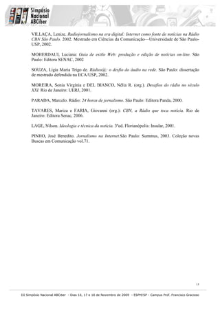 VILLAÇA, Lenize. Radiojornalismo na era digital: Internet como fonte de notícias na Rádio
      CBN São Paulo. 2002. Mestrado em Ciências da Comunicação—Universidade de São Paulo-
      USP, 2002.

      MOHERDAUI, Luciana: Guia de estilo Web: produção e edição de notícias on-line. São
      Paulo: Editora SENAC, 2002

      SOUZA, Lígia Maria Trigo de. Rádios@: o desfio do áudio na rede. São Paulo: dissertação
      de mestrado defendida na ECA/USP, 2002.

      MOREIRA, Sonia Virgínia e DEL BIANCO, Nélia R. (org.). Desafios do rádio no século
      XXI. Rio de Janeiro: UERJ, 2001.

      PARADA, Marcelo. Rádio: 24 horas de jornalismo. São Paulo: Editora Panda, 2000.

      TAVARES, Mariza e FARIA, Giovanni (org.): CBN, a Rádio que toca notícia. Rio de
      Janeiro: Editora Senac, 2006.

      LAGE, Nilson. Ideologia e técnica da notícia. 3ºed. Florianópolis: Insular, 2001.

      PINHO, José Benedito. Jornalismo na Internet.São Paulo: Summus, 2003. Coleção novas
      Buscas em Comunicação vol.71.




                                                                                                              15


III Simpósio Nacional ABCiber - Dias 16, 17 e 18 de Novembro de 2009 - ESPM/SP - Campus Prof. Francisco Gracioso
 