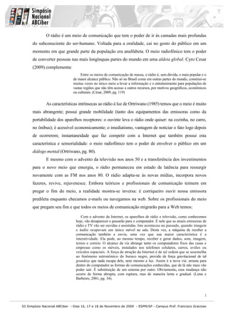 O rádio é um meio de comunicação que tem o poder de ir às camadas mais profundas
      do subconsciente do ser-humano. Voltada para a oralidade, cai no gosto do público em um
      momento em que grande parte da população era analfabeta. O meio radiofônico tem o poder
      de converter pessoas nas mais longínquas partes do mundo em uma aldeia global. Cyro Cesar
      (2009) complementa:
                                    Entre os meios de comunicação de massa, o rádio é, sem dúvida, o mais popular e o
                               de maior alcance público. Não só no Brasil como em outras partes do mundo, constitui-se
                               muitas vezes no único meio a levar a informação e o entretenimento para populações de
                               vastas regiões que não têm acesso a outros recursos, por motivos geográficos, econômicos
                               ou culturais. (César, 2009, pg. 119)


              As características intrínsecas ao rádio à luz de Ortriwano (1985) temos que o meio é muito
      mais abrangente; possui grande mobilidade (tanto dos equipamentos das emissoras como da
      portabilidade dos aparelhos receptores: o ouvinte leva o rádio onde quiser: na cozinha, no carro,
      no ônibus); é acessível economicamente; o imediatismo, vantagem de noticiar o fato logo depois
      de ocorrerem; instantaneidade que faz competir com a Internet que também possui esta
      característica e sensorialidade: o meio radiofônico tem o poder de envolver o público em um
      diálogo mental (Ortriwano, pg. 80).
              E mesmo com o advento da televisão nos anos 50 e a transferência dos investimentos
      para o novo meio que emergia, o rádio permaneceu em estado de latência para ressurgir
      novamente com as FM nos anos 80. O rádio adapta-se às novas mídias, incorpora novos
      fazeres, revive, rejuvenesce. Embora teóricos e profissionais de comunicação teimem em
      pregar o fim do meio, a realidade mostra-se inversa: é corriqueiro ouvir nossa emissora
      predileta enquanto checamos e-mails ou navegamos na web. Sobre os profissionais do meio
      que pregam seu fim e que todos os meios de comunicação migrarão para a Web temos:

                                   Com o advento da Internet, os aparelhos de rádio e televisão, como conhecemos
                                hoje, vão desaparecer e passarão para o computador. É nele que as atuais emissoras de
                                rádio e TV vão ser ouvidas e assistidas. Isto aconteceu no passado, quando imagem
                                e áudio ocupavam um único móvel na sala. Desta vez, a máquina de receber a
                                comunicação também a envia, uma vez que sua maior característica é a
                                interatividade. Ela pode, ao mesmo tempo, receber e gerar dados, som, imagem,
                                textos e correio. O alcance da via abrange tanto os computadores fixos das casas e
                                empresas como os móveis, instalados nos telefones celulares, carros, aviões ou
                                veículos espaciais. A força de atração da Internet é de tal ordem que se assemelha
                                ao fenômeno astronômico do buraco negro, provido de força gravitacional de tal
                                grandeza que nada escapa dele, nem mesmo a luz. Assim é a nova via: arrasta para
                                dentro do computador as formas de comunicações conhecidas, que de lá não mais vão
                                poder sair. É substituição de um sistema por outro. Obviamente, essa mudança não
                                ocorre de forma abrupta, com ruptura, mas de maneira lenta e gradual. (Lima e
                                Barbeiro, 2001, pg. 34).



                                                                                                                      2


III Simpósio Nacional ABCiber - Dias 16, 17 e 18 de Novembro de 2009 - ESPM/SP - Campus Prof. Francisco Gracioso
 