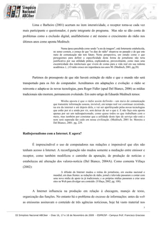 Lima e Barbeiro (2001) acertam no item interatividade, o receptor torna-se cada vez
      mais participante e questionador, é parte integrante do programa. Mas não se dão conta de
      problemas como a exclusão digital, analfabetismo e até mesmo o crescimento do rádio nos
      últimos anos como aponta Meditsch:

                                        Numa época percebida como sendo "a era da imagem", está fortemente estabelecida,
                                no senso comum, a crença de que "os dias do rádio" situam-se no passado e de que este
                                meio de comunicação não tem futuro. Nesta perspectiva, um estudo como o que
                                perseguimos para definir a especificidade desta forma de jornalismo não teria
                                justificativa por sua utilidade prática, explicando-se, provavelmente, como mais uma
                                excentricidade dos intelectuais que vivem de costas para a vida real em sua redoma
                                acadêmica. (...) O rádio cresce em importância nos anos 90. (Meditsch, 2001, pg.28)


                Partimos do pressuposto de que não haverá extinção do rádio e que o mundo não será
      transportado para os bits do computador. Acreditamos em adaptações e evolução: o rádio se
      reinventa e adapta-se às novas tecnologias, para Roger Fidler (apud Del Bianco, 2006) as mídias
      tradicionais não morrem, permanecem evoluindo. Em outro artigo de Eduardo Meditsch temos:

                                       Minha aposta é que o rádio assim definido - um meio de comunicação
                                que transmite informação sonora, invisível, em tempo real vai continuar existindo,
                                na era da internet e até depois dela, e vai ser aperfeiçoado pelas novas tecnologias
                                que estão por aí e ainda por vir, sem deixar de ser o que é. E não faço esta aposta
                                apenas por ser um radioapaixonado, como quase todos os que trabalham com o
                                meio, mas também por constatar que a utilidade deste tipo de serviço não está e
                                nem será superada tão cedo em nossa civilização. (Meditsch, 2001 In: Moreira e
                                Del Bianco, 2001. pg. 229.



      Radiojornalismo com a Internet. E agora?


                É imprescindível o uso de computadores nas redações e impensável que eles não
      tenham acesso à Internet. A reconfiguração não mudou somente a mediação entre emissor e
      receptor, como também modificou o caminho da apuração, de produção de notícias e
      estabeleceu até alteração dos valores-notícia (Del Bianco, 2004A). Como comenta Villaça
      (2002):
                                        A difusão da Internet mudou a rotina do jornalismo, em escalas nacional e
                                mundial, em duas frentes: as redações de rádio, jornal e televisão passaram a contar com
                                uma nova mídia de apoio às já tradicionais; e as próprias mídias passaram a criar seus
                                sites na Web para divulgar seu conteúdo. (Villaça, 2002, pg. 108).


                A Internet influencia na produção em relação à checagem, manejo de texto,
      organização das funções. No entanto há o problema do excesso de informações: antes da web
      as emissoras assinavam o conteúdo de três agências noticiosas, hoje há vasto material nos
                                                                                                                      3


III Simpósio Nacional ABCiber - Dias 16, 17 e 18 de Novembro de 2009 - ESPM/SP - Campus Prof. Francisco Gracioso
 