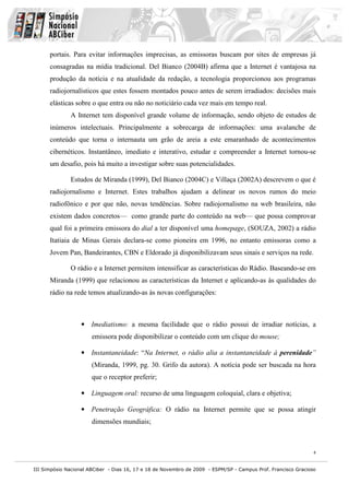 portais. Para evitar informações imprecisas, as emissoras buscam por sites de empresas já
      consagradas na mídia tradicional. Del Bianco (2004B) afirma que a Internet é vantajosa na
      produção da notícia e na atualidade da redação, a tecnologia proporcionou aos programas
      radiojornalísticos que estes fossem montados pouco antes de serem irradiados: decisões mais
      elásticas sobre o que entra ou não no noticiário cada vez mais em tempo real.
              A Internet tem disponível grande volume de informação, sendo objeto de estudos de
      inúmeros intelectuais. Principalmente a sobrecarga de informações: uma avalanche de
      conteúdo que torna o internauta um grão de areia a este emaranhado de acontecimentos
      cibernéticos. Instantâneo, imediato e interativo, estudar e compreender a Internet tornou-se
      um desafio, pois há muito a investigar sobre suas potencialidades.

              Estudos de Miranda (1999), Del Bianco (2004C) e Villaça (2002A) descrevem o que é
      radiojornalismo e Internet. Estes trabalhos ajudam a delinear os novos rumos do meio
      radiofônico e por que não, novas tendências. Sobre radiojornalismo na web brasileira, não
      existem dados concretos— como grande parte do conteúdo na web— que possa comprovar
      qual foi a primeira emissora do dial a ter disponível uma homepage, (SOUZA, 2002) a rádio
      Itatiaia de Minas Gerais declara-se como pioneira em 1996, no entanto emissoras como a
      Jovem Pan, Bandeirantes, CBN e Eldorado já disponibilizavam seus sinais e serviços na rede.

              O rádio e a Internet permitem intensificar as características do Rádio. Baseando-se em
      Miranda (1999) que relacionou as características da Internet e aplicando-as às qualidades do
      rádio na rede temos atualizando-as às novas configurações:



                  • Imediatismo: a mesma facilidade que o rádio possui de irradiar notícias, a
                       emissora pode disponibilizar o conteúdo com um clique do mouse;

                  • Instantaneidade: “Na Internet, o rádio alia a instantaneidade à perenidade”
                       (Miranda, 1999, pg. 30. Grifo da autora). A notícia pode ser buscada na hora
                       que o receptor preferir;

                  • Linguagem oral: recurso de uma linguagem coloquial, clara e objetiva;

                  • Penetração Geográfica: O rádio na Internet permite que se possa atingir
                       dimensões mundiais;



                                                                                                               4


III Simpósio Nacional ABCiber - Dias 16, 17 e 18 de Novembro de 2009 - ESPM/SP - Campus Prof. Francisco Gracioso
 