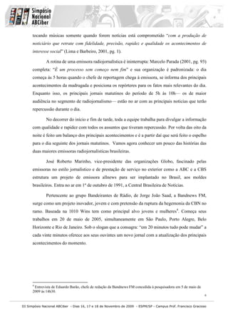 tocando músicas somente quando forem notícias está comprometido “com a produção de
      noticiário que retrate com fidelidade, precisão, rapidez e qualidade os acontecimentos de
      interesse social” (Lima e Barbeiro, 2001, pg. 1).

              A rotina de uma emissora radiojornalística é ininterrupta: Marcelo Parada (2001, pg. 93)
      completa: “É um processo sem começo nem fim” e sua organização é padronizada: o dia
      começa às 5 horas quando o chefe de reportagem chega à emissora, se informa dos principais
      acontecimentos da madrugada e posiciona os repórteres para os fatos mais relevantes do dia.
      Enquanto isso, os principais jornais matutinos do período de 5h às 10h— os de maior
      audiência no segmento de radiojornalismo— estão no ar com as principais noticias que terão
      repercussão durante o dia.

              No decorrer do início e fim de tarde, toda a equipe trabalha para divulgar a informação
      com qualidade e rapidez com todos os assuntos que tiveram repercussão. Por volta das oito da
      noite é feito um balanço dos principais acontecimentos e é a partir daí que será feito o espelho
      para o dia seguinte dos jornais matutinos. Vamos agora conhecer um pouco das histórias das
      duas maiores emissoras radiojornalísticas brasileiras.

              José Roberto Marinho, vice-presidente das organizações Globo, fascinado pelas
      emissoras no estilo jornalístico e de prestação de serviço no exterior como a ABC e a CBS
      estrutura um projeto de emissora allnews para ser implantado no Brasil, aos moldes
      brasileiros. Entra no ar em 1º de outubro de 1991, a Central Brasileira de Notícias.

              Pertencente ao grupo Bandeirantes de Rádio, de Jorge João Saad, a Bandnews FM,
      surge como um projeto inovador, jovem e com pretensão da ruptura da hegemonia da CBN no
      ramo. Baseada na 1010 Wins tem como principal alvo jovens e mulheres4. Começa seus
      trabalhos em 20 de maio de 2005, simultaneamente em São Paulo, Porto Alegre, Belo
      Horizonte e Rio de Janeiro. Sob o slogan que a consagra: “em 20 minutos tudo pode mudar” a
      cada vinte minutos oferece aos seus ouvintes um novo jornal com a atualização dos principais
      acontecimentos do momento.




      4
       Entrevista de Eduardo Barão, chefe de redação da Bandnews FM concedida à pesquisadora em 5 de maio de
      2009 às 14h30.
                                                                                                               6


III Simpósio Nacional ABCiber - Dias 16, 17 e 18 de Novembro de 2009 - ESPM/SP - Campus Prof. Francisco Gracioso
 