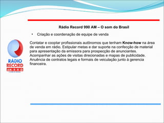 Rádio Record 990 AM – O som do Brasil   Criação e coordenação de equipe de venda Contatar e cooptar profissionais autônomos que tenham  Know-how  na área de venda em rádio. Estipular metas e dar suporte na confecção de material para apresentação da emissora para prospecção de anunciantes. Acompanhar as ações de visitas direcionadas e mapas de publicidade. Anuência de contratos legais e formais de veiculação junto à gerencia financeira. 