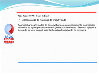 Rádio Record 990 AM – O som do Brasil   Apresentação de relatórios de produtividade Acompanhar as atividades do desenvolvimento do departamento e apresentar relatórios de ações periodicamente à gerência da emissora. Executar ajustes e busca de se fazer cumprir orientações da administração da emissora 