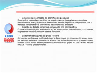 Estudo e apresentação de planilhas de pesquisa Desenvolver material em planilhas para apoio à venda, baseadas nas pesquisas destacando os avanços positivos da emissora através de gráficos comparativos com o mercado concorrente e o crescimento da audiência da emissora Criação de tabela comercial com ajuste fino comparativo.  Comparativo estratégico; monitorar as ações e campanhas das emissoras concorrentes e apresentar relatório periódico dessas atividades. Endomarketing junto ao grupo Record Apresentar opções para publicidade interna da emissora em empresas do grupo, como por exemplo; criação e colocação de adesivo nas portas dos carros do grupo em capout e vidros com a marca das empresas de comunicação do grupo; R7.com / Rádio Record 990 Am / Record Entretenimento. 