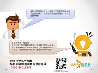 12
祝福你事業一帆風順~
公司的成立只是事業的開端，如何讓公司步入正軌
朝向用永續經營才是未來的挑戰；不管在創業的任
何階段，都要懂得善用資源，才能讓你事半功倍。
謝謝你們清楚的說明，讓我對工商登記和稅制有
了完整的概念，我會好好思考我要開設什麼樣型
態的事業!
經濟部中小企業處
新創圓夢網 創業諮詢服務專線
0800-589168#3
新創圓夢網QR code
 