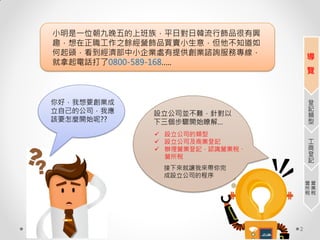2
小明是一位朝九晚五的上班族，平日對日韓流行飾品很有興
趣，想在正職工作之餘經營飾品買賣小生意，但他不知道如
何起頭，看到經濟部中小企業處有提供創業諮詢服務專線，
就拿起電話打了0800-589-168…..
你好，我想要創業成
立自己的公司，我應
該要怎麼開始呢??
設立公司並不難，針對以
下三個步驟開始瞭解…
 設立公司的類型
 設立公司及商業登記
 辦理營業登記，認識營業稅、
營所稅
接下來就讓我來帶你完
成設立公司的程序
導
覽
登
記
類
型
工
商
登
記
營
業
稅
營
所
稅
 
