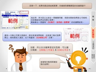 3
回想一下，如果你跟店家結帳買單，你會拿到哪種類型的收據憑證??
我記得，某次因公出差在一間麵攤用餐，想跟老闆拿發票跟公司報帳，
但老闆說他們沒有開立發票 !
最後拿出一張蓋有”OO商行、免用統一發票章”的收據開給我。
還有一次幫公司買文具器材，跟店家拿發票報帳，店家拿三聯式發票
開立，寫有買受人資訊，右下角蓋有”OO有限公司”印章。
沒錯，所以合法營業登記的型態，可以劃
分兩類，【商號/工作室】及【OO公司】!!
接著幫你整理兩種型
態的差異!!
導
覽
登
記
類
型
工
商
登
記
營
業
稅
營
所
稅
 