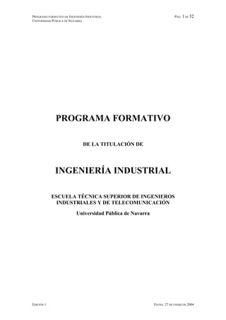 PROGRAMA FORMATIVO DE INGENIERÍA INDUSTRIAL                              PÁG: 1 DE 32
UNIVERSIDAD PÚBLICA DE NAVARRA




              PROGRAMA FORMATIVO

                               DE LA TITULACIÓN DE




              INGENIERÍA INDUSTRIAL

            ESCUELA TÉCNICA SUPERIOR DE INGENIEROS
              INDUSTRIALES Y DE TELECOMUNICACIÓN

                           Universidad Pública de Navarra




EDICIÓN 1                                                   FECHA: 27 DE ENERO DE 2004
 