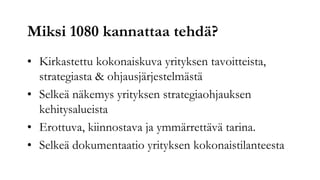 Miksi 1080 kannattaa tehdä?
• Kirkastettu kokonaiskuva yrityksen tavoitteista,
  strategiasta & ohjausjärjestelmästä
• Selkeä näkemys yrityksen strategiaohjauksen
  kehitysalueista
• Erottuva, kiinnostava ja ymmärrettävä tarina.
• Selkeä dokumentaatio yrityksen kokonaistilanteesta
 