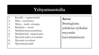 Yritysmuotoilu
1.   Kenelle – segmentointi
2.   Mitä – tuotteistus
                                  Arvo:
3.   Miten – mark. strategia      Strategiasta
4.   Brändi(t) – viestit          johdetut työkalut
5.   Markkinointisuunnitelma
6.   Markkinointi -organisaatio   myynnin
7.   Myynnin johto ja työkalut    kasvattamiseen
8.   Myynnin tavoitteet
9.   Myyntimateriaalit
 