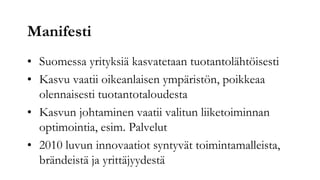 Manifesti
• Suomessa yrityksiä kasvatetaan tuotantolähtöisesti
• Kasvu vaatii oikeanlaisen ympäristön, poikkeaa
  olennaisesti tuotantotaloudesta
• Kasvun johtaminen vaatii valitun liiketoiminnan
  optimointia, esim. Palvelut
• 2010 luvun innovaatiot syntyvät toimintamalleista,
  brändeistä ja yrittäjyydestä
 