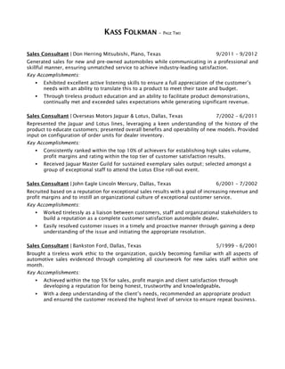 KASS FOLKMAN – PAGE TWO
Sales Consultant | Don Herring Mitsubishi, Plano, Texas 9/2011 – 9/2012
Generated sales for new and pre-owned automobiles while communicating in a professional and
skillful manner, ensuring unmatched service to achieve industry-leading satisfaction.
Key Accomplishments:
 Exhibited excellent active listening skills to ensure a full appreciation of the customer’s
needs with an ability to translate this to a product to meet their taste and budget.
 Through tireless product education and an ability to facilitate product demonstrations,
continually met and exceeded sales expectations while generating significant revenue.
Sales Consultant | Overseas Motors Jaguar & Lotus, Dallas, Texas 7/2002 – 6/2011
Represented the Jaguar and Lotus lines, leveraging a keen understanding of the history of the
product to educate customers; presented overall benefits and operability of new models. Provided
input on configuration of order units for dealer inventory.
Key Accomplishments:
 Consistently ranked within the top 10% of achievers for establishing high sales volume,
profit margins and rating within the top tier of customer satisfaction results.
 Received Jaguar Master Guild for sustained exemplary sales output; selected amongst a
group of exceptional staff to attend the Lotus Elise roll-out event.
Sales Consultant | John Eagle Lincoln Mercury, Dallas, Texas 6/2001 – 7/2002
Recruited based on a reputation for exceptional sales results with a goal of increasing revenue and
profit margins and to instill an organizational culture of exceptional customer service.
Key Accomplishments:
 Worked tirelessly as a liaison between customers, staff and organizational stakeholders to
build a reputation as a complete customer satisfaction automobile dealer.
 Easily resolved customer issues in a timely and proactive manner through gaining a deep
understanding of the issue and initiating the appropriate resolution.
Sales Consultant | Bankston Ford, Dallas, Texas 5/1999 – 6/2001
Brought a tireless work ethic to the organization, quickly becoming familiar with all aspects of
automotive sales evidenced through completing all coursework for new sales staff within one
month.
Key Accomplishments:
 Achieved within the top 5% for sales, profit margin and client satisfaction through
developing a reputation for being honest, trustworthy and knowledgeable.
 With a deep understanding of the client’s needs, recommended an appropriate product
and ensured the customer received the highest level of service to ensure repeat business.
 