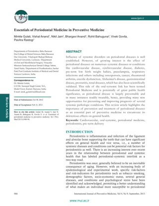 ReviewArticle
www.ijpm.inwww.ijpm.ir
International Journal of Preventive Medicine, Vol 4, No 9, September, 2013988
Essentials of Periodontal Medicine in Preventive Medicine
Minkle Gulati, Vishal Anand1
, Nikil Jain2
, Bhargavi Anand3
, Rohit Bahuguna3
, Vivek Govila,
Pavitra Rastogi1
ABSTRACT
Influence of systemic disorders on periodontal diseases is well
established. However, of growing interest is the effect of
periodontal diseases on numerous systemic diseases or conditions
like cardiovascular disease, cerebrovascular disease, diabetes,
pre‑term low birth weight babies, preeclampsia, respiratory
infections and others including osteoporosis, cancer, rheumatoid
arthritis, erectile dysfunction, Alzheimer’s disease, gastrointestinal
disease, prostatitis, renal diseases, which has also been scientifically
validated. This side of the oral‑systemic link has been termed
Periodontal Medicine and is potentially of great public health
significance, as periodontal disease is largely preventable and
in many instances readily treatable, hence, providing many new
opportunities for preventing and improving prognosis of several
systemic pathologic conditions. This review article highlights the
importance of prevention and treatment of periodontal diseases
as an essential part of preventive medicine to circumvent its
deleterious effects on general health.
Keywords: Cardiovascular, oral‑systemic, periodontal medicine,
periodontitis, pre‑term delivery
INTRODUCTION
Periodontitis is inflammation and infection of the ligament
and alveolar bone supporting the teeth that can have significant
effects on general health and vice versa, i.e., a number of
systemic diseases and conditions can be potential risk factors for
periodontitis as well. There is an increasing interest over recent
years in the relationship between periodontal and systemic
health that has labeled periodontal–systemic interlink as a
two‑way road.
Periodontitis was once, generally believed to be an inevitable
consequence of aging. However, with an increasing body of
epidemiological and experimental work, specific risk‑factors
and risk‑indicators for periodontitis such as tobacco smoking,
demographic factors, socio‑economic status, several general
diseases, and conditions and psychological stress have been
identified and acknowledged, permitting a better understanding
of what makes an individual more susceptible to periodontal
Departments of Periodontics, Babu Banarasi
Das College of Dental Sciences, Babu Banarasi
Das University, 1
Chatrapati Shahuji Maharaj
Medical University, Lucknow, 2
Department
of Oral and Maxillofacial Surgery, Vinayaka
Missions Sankarachariyar Dental College, Salem,
Tamil Nadu, 3
Department of Prosthodontics, Sardar
Patel Post Graduate Institute of Medical and Dental
Sciences Lucknow, India
Correspondence to:
Dr. Minkle Gulati,
C/O Mr. Saranpal Singh Gulati, 54‑L,
Model Town, Karnal, Haryana, India.
E‑mail: mink_gulati@rediffmail.com
Date of Submission: Oct 08, 2012
Date of Acceptance: Feb 21, 2013
How to cite this article: Gulati M, Anand V, Jain N,
Anand B, Bahuguna R, Govila V. et al. Essentials of
periodontal medicine in preventive medicine. Int J Prev
Med 2013;4:988-94.
www.mui.ac.ir
 