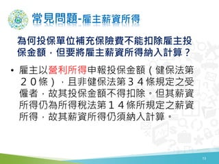 常見問題-雇主薪資所得
• 雇主以營利所得申報投保金額（健保法第
２０條），且非健保法第３４條規定之受
僱者，故其投保金額不得扣除。但其薪資
所得仍為所得稅法第１４條所規定之薪資
所得，故其薪資所得仍須納入計算。
為何投保單位補充保險費不能扣除雇主投
保金額，但要將雇主薪資所得納入計算？
13
 
