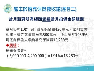 雇主的補充保險費收繳(案例二)
15
華冠公司108年5月總投保金額420萬元，當月支付
相關人員之薪資總額為500萬元，所以應於108年6
月底向保險人繳納補充保險費15,280元。
說明：
補充保險費=
（5,000,000-4,200,000）×1.91%=15,280元
當月薪資所得總額超過當月投保金額總額
 