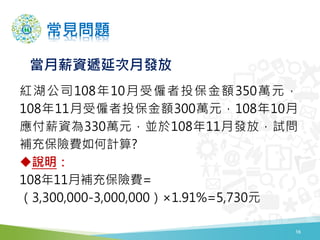 常見問題
紅湖公司108年10月受僱者投保金額350萬元，
108年11月受僱者投保金額300萬元，108年10月
應付薪資為330萬元，並於108年11月發放，試問
補充保險費如何計算?
說明：
108年11月補充保險費=
（3,300,000-3,000,000）×1.91%=5,730元
當月薪資遞延次月發放
16
 