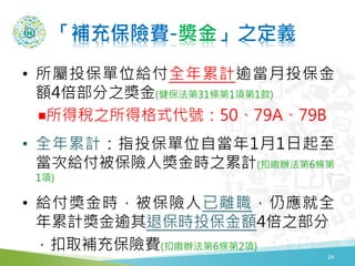 「補充保險費-奬金」之定義
• 所屬投保單位給付全年累計逾當月投保金
額4倍部分之獎金(健保法第31條第1項第1款)
￭所得稅之所得格式代號：50、79A、79B
• 全年累計：指投保單位自當年1月1日起至
當次給付被保險人獎金時之累計(扣繳辦法第6條第
1項)
• 給付獎金時，被保險人已離職，仍應就全
年累計獎金逾其退保時投保金額4倍之部分
，扣取補充保險費(扣繳辦法第6條第2項)
24
 