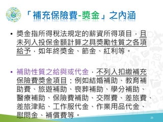 「補充保險費-奬金」之內涵
• 獎金指所得稅法規定的薪資所得項目，且
未列入投保金額計算之具獎勵性質之各項
給予，如年終獎金、節金、紅利等。
• 補助性質之給與或代金，不列入扣繳補充
保險費獎金項目：例如結婚補助、教育補
助費、旅遊補助、喪葬補助、學分補助、
醫療補助、保險費補助、交際費、差旅費、
差旅津貼、工作服代金、作業用品代金、
慰問金、補償費等。 25
 