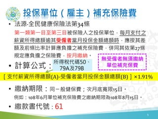 投保單位（雇主）補充保險費
• 法源-全民健康保險法第34條
第一類第一目至第三目被保險人之投保單位，每月支付之
薪資所得總額逾其受僱者當月投保金額總額時，應按其差
額及前條比率計算應負擔之補充保險費，併同其依第27條
規定應負擔之保險費，按月繳納。
• 計算公式：
• 繳納期限：同ㄧ般健保費；次月底寬限15日。
例如：108年6月單位補充保險費之繳納期限為108年8月15日。
• 繳款書代號：61
5
［支付薪資所得總額(A)-受僱者當月投保金額總額(B)］×1.91%
所得稅代碼50、
79A及79B
無受僱者無須繳納
單位補充保費
 
