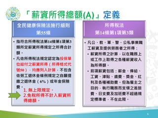 「薪資所得總額(A)」定義
6
全民健康保險法施行細則
第55條
• 指符合所得稅法第14條第1項第3
類所定薪資所得規定之所得合計
額。
• 凡依所得稅法規定認定為投保單
位給付之薪資所得（所得格式代
號50），均應列入計算，不包含
依勞工退休金條例規定之自願提
繳之退休金（6%）或年金保險
費。
所得稅法
第14條第1項第3類
• 凡公、教、軍、警、公私事業職
工薪資及提供勞務者之所得：
• 薪資所得之計算，以在職務上
或工作上取得之各種薪資收入
為所得額。
• 前項薪資包括：薪金、俸給、
工資、津貼、歲費、獎金、紅
利及各種補助費。但為雇主之
目的，執行職務而支領之差旅
費、日支費及加班費不超過規
定標準者，不在此限。
1. 無上限規定。
2.免稅所得不計入薪資所
得總額。
 