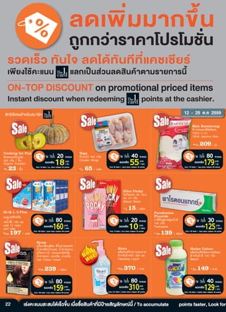 22
20 คะแนนใช
10บาท
/ กลอง
ลดเหลือ
Only 10 Baht / box when redeem 20 points.
80 คะแนนใช
179บาท
/ ถุง
ลดเหลือ
Only 179 Baht / bag when redeem 80 points.
40 คะแนนใช
55บาท
/ แพค
ลดเหลือ
Only 55 Baht / pack when redeem 40 points.
18 15/ ¡Å‹Í§
Glico Pocky
ºÔÊ¡Ôµá·‹§ 39, 43.5,
45, 47 ¡ÃÑÁ
Biscuit Sticks
242 209/ ¶Ø§
Mah Boonkrong
¢ŒÒÇËÍÁÁÐÅÔ¤Ñ´¾ÔàÈÉ
100% 5 ¡¡.
100% Jasmine Rice
70 65 / á¾¤
Tops
»‚¡º¹ä¡‹ 400 ¡ÃÑÁ
Chicken Wings
80 คะแนนใช
159บาท
/ กลอง
ลดเหลือ
Only 159 Baht / box when redeem 80 points.
30 คะแนนใช
125บาท
/ หลอด
ลดเหลือ
Only 125 Baht / tube when redeem 30 points.
80 คะแนนใช
160บาท
/ แพค
ลดเหลือ
Only 160 Baht / pack when redeem 80 points.
Syoss
¤ÃÕÁà»ÅÕèÂ¹ÊÕ¼Á ÊÕ¹éÓµÒÅÁÍ¤¤‹Ò,
¹éÓµÒÅªçÍ¡â¡áÅµ, ¹éÓµÒÅ¡ÅÒ§,
ÊÇÕ·ºÃÒÇ¹, ·Í§á´§à¨Ô´¨ÃÑÊ,
¹éÓµÒÅàº¨, á´§à¢ŒÁ, Á‹Ç§à¢ŒÁ
Hair Colour Cream
149 139 / ËÅÍ´
259 239 / ¡Å‹Í§
Parodontax
Fluoride
ÂÒÊÕ¿˜¹ÊÙµÃ¿ÅÙÍÍäÃ´
150 ¡ÃÑÁ
Toothpaste
202 197 / á¾¤
Hi-Q 1, 3 Plus
¹ÁÂÙàÍª·ÕÃÊ¨×´,
ÃÊ¹éÓ¼Öé§ 180 ÁÅ.
á¾¤ 12 ¡Å‹Í§
UHT Milk
40 คะแนนใช
129บาท
/ ขวด
ลดเหลือ
Only 129 Baht / bottle when redeem 40 points.
20 คะแนนใช
18บาท
/ ชิ้น
ลดเหลือ
Only 18 Baht / pc. when redeem 20 points.
80 คะแนนใช
310บาท
/ ขวด
ลดเหลือ
Only 310 Baht / bottle when redeem 80 points.
180 149 / ¢Ç´
Haiter Colour
¼ÅÔµÀÑ³±¢¨Ñ´¤ÃÒºª¹Ô´¼§
ÊÓËÃÑº¼ŒÒÊÕ 750 ¡ÃÑÁ
Bleach
25 23/ ªÔé¹
Cooking for Fun
¿˜¡·Í§ÍÍÃá¡¹Ô¤
300 ¡ÃÑÁ / ªÔé¹
Organic Pumpkin
390 370 / ¢Ç´
Biore
¼ÅÔµÀÑ³±·Ó¤ÇÒÁÊÐÍÒ´
ÊÓËÃÑº¼ÔÇË¹ŒÒ 300 ÁÅ.
Cleansing Liquid
ลดเพ�่มมากข�้น
ถูกกวาราคาโปรโมชั่น
รวดเร็ว ทันใจ ลดไดทันทีที่แคชเชียร
เพ�ยงใชคะแนน แลกเปนสวนลดสินคาตามรายการนี้
ส�ทธิพ�เศษสำหรับสมาชิก 12 - 25 µ.¤ 2559
เรงคะแนนสะสมไดเร็วข�้น เมื่อซื้อสินคาที่มีปายสัญลักษณนี้ / To accumulate points faster, Look for
 