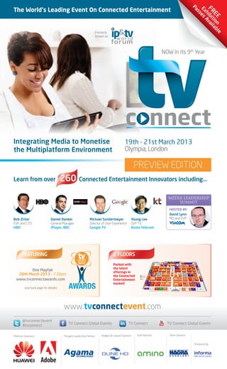 10812 TV Connect Preview Brochure_Layout 1 14/08/2012 16:03 Page a



                                                                                                                                                                                                                                                                                                                                                                                                      Pa E F
      The World's Leading Event On Connected Entertainment                                                                                                                                                                                                                                                                                                                                              ss xh RE
                                                                                                                                                                                                                                                                                                                                                                                                          es ib E
                                                                                                                                                                                                                                                                                                                                                                                                            Av itio
                                                                                                                                                                                                                                                                                                                                                                                                              ai n
                                                                                                                                                                                                                                                                                                                                                                                                                la
                                                                                                                                                                                                                                                                                                                                                                                                                   bl
                                                                        Formerly
                                                                                                                                                                                                                                                                                                                                                                                                                      e
                                                                        known as:




                                                                                                                                                                                                               NOW in its 9th Year




      Integrating Media to Monetise                                                            19th - 21st March 2013
      the Multiplatform Environment                                                            Olympia, London

                                                                                                        PREVIEW EDITION
      Learn from over                        260 Connected Entertainment Innovators including...

                                                                                                                                                                                                                                            MEDIA LEADERSHIP
                                                                                                                                                                                                                                                SUMMIT
                                                                                                                                                                                                                                                   HOSTED BY:
                                                                                                                                                                                                                                                   David Lynn
      Bob Zitter                    Daniel Danker                   Michael Sundermeyer             Young Lee                                                                                                                                      MD and EVP
      EVP and CTO                   General Manager                 Director of User Experience     SVP TV
      HBO                           iPlayer, BBC                    Google TV                       Korea Telecom




            FEATURING                                                                2 FLOORS
                                                                                                                                                                      Up to Second Level                                              282     283           285                           287          289
                                                                                                                                                                                                                                                                                                                                                                                                     Up to Second Level
                                                                                                                                                                                                                                                                            PRESS
                                                                                                                                                                                                                                                                            ZONE
                                                                                                                                                                                                                                                                                                                                269              267             295         296          297

                                                                                                                                                                                                                                                                                          271




                                                                                     Packed with                                                           191            195
                                                                                                                                                                                                               280
                                                                                                                                                                                                                                277               275




                                                                                                                                                                                                                                                              Up to Second Level
                                                                                                                                                                                                                                                                                    273   272




                                                                                                                                                                                                                                                                                                       216
                                                                                                                                                                                                                                                                                                                               235        236


                                                                                                                                                                                                                                                                                                                                                             240
                                                                                                                                                                                                                                                                                                                                                                                   241
                                                                                                                                                                                                                                                                                                                                                                                                     Connected
                                                                                                                                                                                                                                                                                                                                                                                                     Innovation
                                                                                                                                                                                                                                                                                                                                                                                                       Theatre
                                                                                                                                                                                                                                                                                                                                                                                                                                 263


                                                                                                                                                                                                                                                                                                                                                                                                                                  261




                                                                                     the latest
                                                                                                                                                                                       199                                213                                                                                                                                                       242
                                                                                                                                                                        193                                                                                                                215                218               233        237
                                                                                                                                                                                                               207                                  214                                                                                                                                                    255
                                                                                                                                                                                                                                                                                                       217                                                                                                                             259




               One Mayfair
                                                                                                                                                     107
                                                                                                                                                                                                                                                                                                                                                                                                                                           257


                                                                                                                                                                  181           179              177                                        167                                                  165           159                               155                   151               149                        145
                                                                                                                                                                                                                          173




                                                                                     offerings in
                                                                                                                                               106




         20th March 2013 - 7:30pm
                                                                                                                                                                                                                                                                                                                                                                                                                          254
                                                                                                                                          105                                                                                                                                                                                                                            127                   129
                                                                                                                                                           113          115
                                                                                                                                                                                                                                                                      120




                                                                                     the Connected
                                                                                                                                                                                                                                              117                                                                                                                                        128                               253
                                                                                                                                                                                                                                                                                                 123                     125
                                                                                                                                    104
                                                                                                            AVAILABLE
                                                                                                                                103                                                                                                                                                                                                                                                                                                                   69
                                                                                                            RESERVED                                                                                                 91




        www.tvconnectawards.com
                                                                                                                                                                                                                                                                                                                                                                                                                                 76
                                                                                                                                                                                           93        92




                                                                                     Entertainment
                                                                                                                                                                                                                                                                                                                85                        83           82                           81
                                                                                                                                                                                                                                                                                                                                                                                                      77
                                                                                                            SOLD              101                                       99                                           90                                 89                                                                                                                                                                            71                   65
                                                                                                                                                                                                                                                                                                       87



                                                                                                                         19
                                                                                                                                                                                      33




                                                                                     market!
                                                                                                                                                                                                                                                                                                                    43                                                                                                                     57
                                                                                                                                                                                                                                                                                                                                          45            50                               53                    55
                                                                                                                                          23                     25                             35
                                                                                                                                                                                                                39
                                                                                                                    17                                                            31
                                                                                                                                                                                                                                                                                                                    44                     47               49                             51                   52
                                                                                                                                                                                                                                                        8                                                41                                                                                                                                      61




               (see back page for details)                                                                               16
                                                                                                                                                                                      15                  11              12
                                                                                                                                                                                                                                                                                                                                      7                                              5                     3




                                                                                                                                                                                                                                                                  Ground Floor Main Entrance & Registration




                                              www.tvconnectevent.com
             @tvconnectevent
                                                 TV Connect Global Events                         TV Connect                                                                                                                          TV Connect Global Events
             #tvconnect

      Platinum Sponsors:                      Thought Leadership Partner:   Badges & Lanyard Sponsor:   Gold Sponsor:                                                                                                                               Silver Sponsor:


                                                                                                                                                                                                                                                                                                                                                                                                                      Produced by:
 