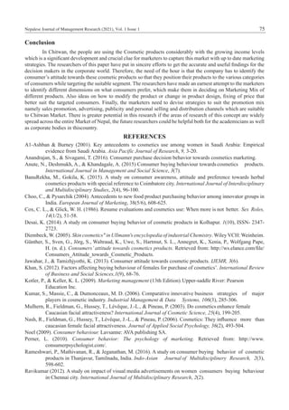 Nepalese Journal of Management Research (2021), Vol. 1 Issue 1 75
Conclusion
	 In Chitwan, the people are using the Cosmetic products considerably with the growing income levels
which is a significant development and crucial clue for marketers to capture this market with up to date marketing
strategies. The researchers of this paper have put in sincere efforts to get the accurate and useful findings for the
decision makers in the corporate world. Therefore, the need of the hour is that the company has to identify the
consumer’s attitude towards these cosmetic products so that they position their products to the various categories
of consumers while targeting the suitable segment. The researchers have made an earnest attempt to the marketers
to identify different dimensions on what consumers prefer, which make them in deciding on Marketing Mix of
different products. Also ideas on how to modify the product or change in product design, fixing of price that
better suit the targeted consumers. Finally, the marketers need to devise strategies to suit the promotion mix
namely sales promotion, advertising, publicity and personal selling and distribution channels which are suitable
to Chitwan Market. There is greater potential in this research if the areas of research of this concept are widely
spread across the entire Market of Nepal, the future researchers could be helpful both for the academicians as well
as corporate bodies in thiscountry.
REFERENCES
A1-Ashban & Burney (2001). Key antecedents to cosmetics use among women in Saudi Arabia: Empirical
evidence from Saudi Arabia. Asia Pacific Journal of Research, 9, 3-20.	
Anandrajan, S., & Sivagami, T. (2016). Consumer purchase decision behavior towards cosmetics marketing.
Anute, N., Deshmukh, A., & Khandagale, A. (2015) Consumer buying behaviour towards	cosmetics products.
International Journal in Management and Social Science, 3(7).
BanuRekha, M., Gokila, K. (2015). A study on consumer awareness, attitude and preference towards herbal
cosmetics products with special reference to Coimbatore city. International Journal of Interdisciplinary
and Multidisciplinary Studies, 2(4), 96-100.
Choo, C., & Pysarchik (2004). Antecedents to new food product purchasing behavior among innovator groups in
India. European Journal of Marketing, 38(5/6), 608-625.
Cox, C. L., & Glick, W. H. (1986). Resume evaluations and cosmetics use: When more is	not better. Sex Roles,
14(1/2), 51-58.
Desai, K. (2014). A study on consumer buying behavior of cosmetic products in Kolhapur. 1(10), ISSN- 2347-
2723.
Diembeck,W. (2005). Skin cosmetics" in Ullmann's encyclopedia of industrial Chemistry. Wiley VCH: Weinheim.
Günther, S., Sven, G., Jörg, S., Waltraud, K., Uwe, S., Hartmut, S. L., Annegret, K., Xenia, P., Wolfgang Pape,
H. (n. d.). Consumers’ attitude towards cosmetics products. Retrieved from: http://ws.elance.com/file/
Consumers_Attitude_towards_Cosmetic_Products.
Jawahar, J., & Tamizhjyothi, K. (2013). Consumer attitude towards cosmetic products. IJEMR, 3(6).
Khan, S. (2012). Factors affecting buying behaviour of females for purchase of cosmetics’. International Review
of Business and Social Sciences,1(9), 68-76.
Kotler, P., & Keller, K. L. (2009). Marketing management (13th Edition).	Upper-saddle River: Pearson
Education Inc.
Kumar, S., Massie, C., & Dumonceaux, M. D. (2006). Comparative innovative business	 strategies of major
players in cosmetic industry. Industrial Management & Data	 Systems, 106(3), 285-306.
Mulhern, R., Fieldman, G., Hussey, T., Lévêque, J.-L., & Pineau, P. (2003). Do cosmetics	enhance female
Caucasian facial attractiveness? International Journal of Cosmetic Science, 25(4), 199-205.
Nash, R., Fieldman, G., Hussey, T., Lévêque, J.-L., & Pineau, P. (2006). Cosmetics: They	influence more than
caucasian female facial attractiveness. Journal of Applied Social Psychology, 36(2), 493-504.
Noel (2009). Consumer behaviour. Lavsanne: AVA publishing SA.
Perner, L. (2010). Consumer behavior: The psychology of marketing. Retrieved from: http://www.
consumerpsychologist.com/.
Rameshwari, P., Mathivanan, R., & Jeganathan, M. (2016). A study on consumer buying	 behavior of cosmetic
products in Thanjavur, Tamilnadu, India. Indo-Asian	 Journal	
of Multidisciplinery Research, 2(3),
598-602.
Ravikumar (2012). A study on impact of visual media advertisements on women	 consumers buying behaviour
in Chennai city. International Journal of Multidisciplinary Research, 2(2).
 