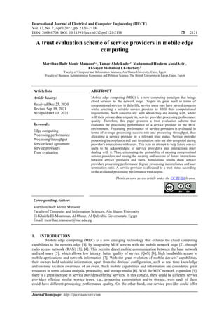 International Journal of Electrical and Computer Engineering (IJECE)
Vol. 12, No. 2, April 2022, pp. 2121~2138
ISSN: 2088-8708, DOI: 10.11591/ijece.v12i2.pp2121-2138  2121
Journal homepage: http://ijece.iaescore.com
A trust evaluation scheme of service providers in mobile edge
computing
Merrihan Badr Monir Mansour1,2
, Tamer Abdelkader1
, Mohammed Hashem AbdelAziz1
,
El-Sayed Mohamed EI-Horbaty1
1
Faculty of Computer and Information Sciences, Ain Shams University, Cairo, Egypt
2
Faculty of Business Administration Economics and Political Science, The British University in Egypt, Cairo, Egypt
Article Info ABSTRACT
Article history:
Received Dec 25, 2020
Revised Sep 19, 2021
Accepted Oct 10, 2021
Mobile edge computing (MEC) is a new computing paradigm that brings
cloud services to the network edge. Despite its great need in terms of
computational services in daily life, service users may have several concerns
while selecting a suitable service provider to fulfil their computational
requirements. Such concerns are: with whom they are dealing with, where
will their private data migrate to, service provider processing performance
quality. Therefore, this paper presents a trust evaluation scheme that
evaluates the processing performance of a service provider in the MEC
environment. Processing performance of service providers is evaluated in
terms of average processing success rate and processing throughput, thus
allocating a service provider in a relevant trust status. Service provider
processing incompliance and user termination ratio are also computed during
provider’s interactions with users. This is in an attempt to help future service
users to be acknowledged of service provider’s past interactions prior
dealing with it. Thus, eliminating the probability of existing compromised
service providers and raising the security and success of future interactions
between service providers and users. Simulations results show service
providers processing performance degree, processing incompliance and user
termination ratio. A service provider is allocated to a trust status according
to the evaluated processing performance trust degree.
Keywords:
Edge computing
Processing performance
Processing throughput
Service level agreement
Service providers
Trust evaluation
This is an open access article under the CC BY-SA license.
Corresponding Author:
Merrihan Badr Monir Mansour
Faculty of Computer and Information Sciences, Ain Shams University
El-Khalifa El-Maamoun, Al Obour, Al Qalyubia Governorate, Egypt
Email: merrihan.mansour@bue.edu.eg
1. INTRODUCTION
Mobile edge computing (MEC) is a new emerging technology that extends the cloud computing
capabilities to the network edge [1], by integrating MEC servers with the mobile network edge [2], through
radio access network (RAN) [3], [4]. This permits direct mobile communication between the base network
and end users [5], which allows low latency, better quality of service (QoS) [6], high bandwidth access to
mobile applications and network information [7]. With the great evolution of mobile devices’ capabilities,
their owners hold valuable information, apart from the devices’ configuration, such as real time knowledge
and on-time location awareness of an event. Such mobile capabilities and information are considered great
resources in terms of data analysis, processing, and storage media [8]. With the MEC network expansion [9],
there is a great increase in service providers offering services. In this context, there could be different service
providers offering similar service types, e.g., processing computation and/or storage, were each of them
could have different processing performance quality. On the other hand, one service provider could offer
 