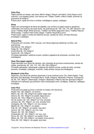 Color Plus
Papel colorido na massa, nas cores: Marfim (bege), Pequim (vermelho), Porto Seguro (azul
marinho), Los Angeles (preto), com textura em: Telado, Cotelê, e Micro Cotelê, somente na
gramatura de 240g/m².
Próprio para: capas de livros e revistas, embalagens, pastas, catálogos.
Rives
Papel com porcentagem de fibras de algodão, que confere ao papel maciez e aparência
sofisticada, com textura nas duas faces, nas gramaturas de: 100, 120, 170, 250, 320 g/m², nas
cores: Tradition Brigth White (branco), Tradition Ice White (bege bem claro), Tradition Natural
White (bege), Tradition Pale Cream (bege), Tradition Royal Blue (azul).
Próprio para: capas e miolos de relatórios anuais, cartões de visita, convites diversos,
envelopes e catálogos.
Natural Plus
Produzido com corantes 100% naturais, com fibras dispersas aleatórias na folha, nas
gramaturas:
Clorofila 90, 150, 220g/m²
Ìndigo 90, 150, 220g/m²
Cochonilha 90, 150, 220g/m²
Faveira 90, 150, 220g/m²
Principais aplicações: relatórios anuais, cartões e papelaria de empresas, convites, livros
embalagens.
Clear Plus (papel vegetal)
Papel fabricado com fibras de celulose, sem utilização de químicos transluzentes, isentos de
ácidos, gramaturas: 92, 102, 112, 140, 180, 230 e 285g/m².
Principais aplicações: sobrecapas e páginas de relatório anuais, cartão de visita, convites
diversos, envelopes, catálogos, encartes, malas-diretas, berços de embalagens.
Marakech Linha Plus
Papel liso, com fibras de celulose aparentes e cores exóticas como: Giz, Pedra-Sabão, Trigo,
Baunilha, Noz-Moscada, Pimentado Reino, Avelã, Orégano, Mostarda e Páprica. Gramaturas
de: 90, 120, 180g/m², Observação, Orégano, Mostarda e Páprica não tem gramatura 90g/m².
Utilizado em impressos que precisam maior sofisticação como: cardápios, relatórios, catálogos,
envelopes.
Color Plus
Produzido com pasta química e colorido na massa, tem boa lisura.
Alaska 120, 180, 240g/m², cor branca.
Marfim, 80, 120, 180, 240g/m²cor pastel, bege claro
Sahara, 80, 120, 180g/m² cor pastel, bege escuro
Havana, 80, 120 e 180g/m² cor escura, marron
Rio de Janeiro, 80, 120, 180g/m² cor viva, amarelo
Jamaica, 80, 120, 180g/m², cor viva, amarelo forte
Cartagena, 80, 120, 180g/m², cor viva, laranja
Madrid, 80, 120, 180g/m², cor pastel
Fidji, 80, 120, 180g/m², cor pastel, rosa claro
Cancun, 80, 120, 180g/m², cor viva, rosa
Pequim, 80, 120, 180, 240g/m²
Amesterdan, 80, 120, 180g/m², cor viva, roxo
Roma, 80, 120, 180, 240g/m², cor pastel, Cinza
Milano, 80, 120, 180, 240g/m², cor pastel, cinza escuro
Paris, 80, 120, 180g/m², cor pastel, azul claro

Copyright © - Serviço Brasileiro de Respostas Técnicas - http://www.respostatecnica.org.br

2

 
