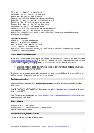 Nice, 80, 120, 180g/m², cor pastel, azul
Bahamas, , 80, 120, 180g/m², cor viva, azul
Grécia, 80, 120, 180g/m², cor viva, azul
Toronto, , 80, 120, 180, 240g/m², cor escura, azul jeans
Porto Seguro, , 80, 120, 180, 240g/m², cor escura, azul
Tahiti, , 80, 120, 180g/m², cor pastel, verde claro
Buenos Aires, , 80, 120, 180g/m², cor viva, verde
Brasil, 80, 120, 180g/m², cor escura, verde
Santiago, 80, 120, 180, 240g/m², cor escura, verde escuro
Los Angeles, , 80, 120, 180, 240g/m², cor escura, preto
Aplicações: materiais promocionais, folder, mala-direta, material de publicidade, pastas,
envelopes, embalagens.
Color Plus Metálico
Aspen, 120 e 250g/m², cor branco
Majorca, 120 e 250g/m², cor bege
Mar Del Plata, 120 e 250g/m², cor cinza
Oxford, 250g/m², cor cinza escuro
Aplicações: relatórios anuais, catálogos, capas de livros e revistas, convites, embalagens,
cardápios, cartões e envelopes
Conclusões e recomendações
Para mais informações sobre tipos de papéis, recomenda-se o retorno ao site do SBRT
(http://www.respostatecnica.org.br) e realizar a busca no campo de palavras-chave com os
termos “embalagem; papel; papelão”, para visualizar o arquivo abaixo relacionado:
•

Quais os tipos de papel existentes e quais as características de cada um. DisqueTecnologia/CECAE-USP.2005;

Contamos com a sua compreensão, agradecemos pela oportunidade de tê-lo como cliente e
colocamo-nos à disposição para atendimentos futuros.
Fontes consultadas
ADRIONI, José Luís Lino (org.). Fabricação de papel: preparo de massa. Curitiba: SENAI.
PR. 2006.
CATÁLOGO 2007 ARJOWIGGINS. Disponível em: <http:// www.arjowiggins.com.br>. Acesso
em: 20 maio 2008.
PAPÉIS especiais. Disponível em:<http://www.spp-nemo.com.br/principal.cfm?tela=mix&id=4>.
Acesso em 20 maio 2008
Elaborado por
Fabiana Freitas - Bibliotecária
Paulo Raimundo Zanchin - Instrutror Pós-impressão
Thiago Cesar Lima Silveira
Nome da Instituição respondente
SENAI – RS / CEP SENAI Artes Gráficas

Copyright © - Serviço Brasileiro de Respostas Técnicas - http://www.respostatecnica.org.br

3

 