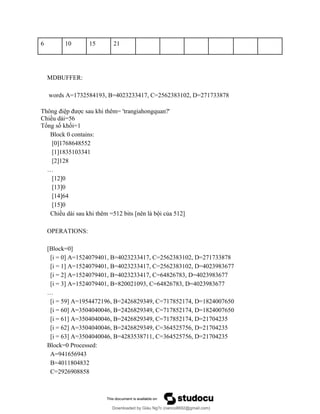 6 10 15 21
MDBUFFER:
words A=1732584193, B=4023233417, C=2562383102, D=271733878
Thông điệp được sau khi thêm= 'trangiahongquan?'
Chiều dài=56
Tổng số khối=1
Block 0 contains:
[0]1768648552
[1]1835103341
[2]128
…
[12]0
[13]0
[14]64
[15]0
Chiều dài sau khi thêm =512 bits [nên là bội của 512]
OPERATIONS:
[Block=0]
[i = 0] A=1524079401, B=4023233417, C=2562383102, D=271733878
[i = 1] A=1524079401, B=4023233417, C=2562383102, D=4023983677
[i = 2] A=1524079401, B=4023233417, C=64826783, D=4023983677
[i = 3] A=1524079401, B=820021093, C=64826783, D=4023983677
…
[i = 59] A=1954472196, B=2426829349, C=717852174, D=1824007650
[i = 60] A=3504040046, B=2426829349, C=717852174, D=1824007650
[i = 61] A=3504040046, B=2426829349, C=717852174, D=21704235
[i = 62] A=3504040046, B=2426829349, C=364525756, D=21704235
[i = 63] A=3504040046, B=4283538711, C=364525756, D=21704235
Block=0 Processed:
A=941656943
B=4011804832
C=2926908858
Downloaded by Giàu Ng?c (nanco8692@gmail.com)
lOMoARcPSD|25765260
 