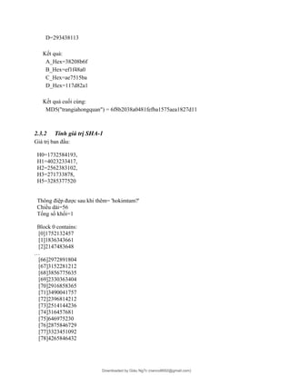 D=293438113
Kết quả:
A_Hex=38208b6f
B_Hex=ef1f48a0
C_Hex=ae7515ba
D_Hex=117d82a1
Kết quả cuối cùng:
MD5("trangiahongquan") = 6f8b2038a0481fefba1575aea1827d11
2.3.2 Tính giá trị SHA-1
Giá trị ban đầu:
H0=1732584193,
H1=4023233417,
H2=2562383102,
H3=271733878,
H5=3285377520
Thông điệp được sau khi thêm= 'hokimtam?'
Chiều dài=56
Tổng số khối=1
Block 0 contains:
[0]1752132457
[1]1836343661
[2]2147483648
…
[66]2972891804
[67]3152281212
[68]3856775635
[69]2330363404
[70]2916858365
[71]3490041757
[72]2396814212
[73]2514144236
[74]316457681
[75]646975230
[76]2875846729
[77]3323451092
[78]4265846432
Downloaded by Giàu Ng?c (nanco8692@gmail.com)
lOMoARcPSD|25765260
 