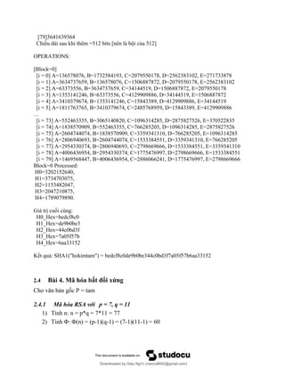 [79]3641639364
Chiều dài sau khi thêm =512 bits [nên là bội của 512]
OPERATIONS:
[Block=0]
[i = 0] A=136578076, B=1732584193, C=2079550178, D=2562383102, E=271733878
[i = 1] A=3634737659, B=136578076, C=1506887872, D=2079550178, E=2562383102
[i = 2] A=63373556, B=3634737659, C=34144519, D=1506887872, E=2079550178
[i = 3] A=1353141246, B=63373556, C=4129909886, D=34144519, E=1506887872
[i = 4] A=3410379674, B=1353141246, C=15843389, D=4129909886, E=34144519
[i = 5] A=1811763765, B=3410379674, C=2485768959, D=15843389, E=4129909886
…
[i = 73] A=552463355, B=3065140820, C=1096314285, D=2875827526, E=370522835
[i = 74] A=1838570909, B=552463355, C=766285205, D=1096314285, E=2875827526
[i = 75] A=2604744074, B=1838570909, C=3359341310, D=766285205, E=1096314285
[i = 76] A=2806940693, B=2604744074, C=1533384551, D=3359341310, E=766285205
[i = 77] A=2954330374, B=2806940693, C=2798669666, D=1533384551, E=3359341310
[i = 78] A=4006436954, B=2954330374, C=1775476997, D=2798669666, E=1533384551
[i = 79] A=1469568447, B=4006436954, C=2886066241, D=1775476997, E=2798669666
Block=0 Processed:
H0=3202152640,
H1=3734703075,
H2=1153482047,
H3=2047210875,
H4=1789079890.
Giá trị cuối cùng:
H0_Hex=bedcf8c0
H1_Hex=de9b0be3
H2_Hex=44c0bd3f
H3_Hex=7a05f57b
H4_Hex=6aa33152
Kết quả: SHA1("hokimtam") = bedcf8c0de9b0be344c0bd3f7a05f57b6aa33152
2.4 Bài 4. Mã hóa bất đối xứng
Cho văn bản gốc P = tam
2.4.1 Mã hóa RSA với p = 7, q = 11
1) Tính n: n = p*q = 7*11 = 77
2) Tính Φ: Φ(n) = (p-1)(q-1) = (7-1)(11-1) = 60
Downloaded by Giàu Ng?c (nanco8692@gmail.com)
lOMoARcPSD|25765260
 