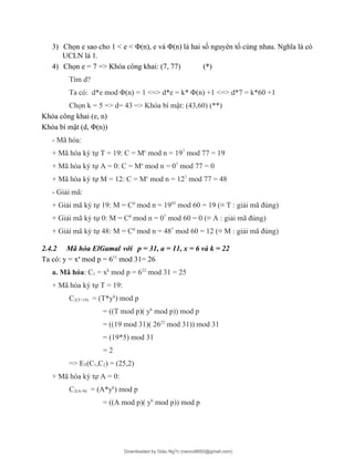 3) Chọn e sao cho 1 < e < Φ(n), e và Φ(n) là hai số nguyên tố cùng nhau. Nghĩa là có
UCLN là 1.
4) Chọn e = 7 => Khóa công khai: (7, 77) (*)
Tìm d?
Ta có: d*e mod Φ(n) = 1 <=> d*e = k* Φ(n) +1 <=> d*7 = k*60 +1
Chọn k = 5 => d= 43 => Khóa bí mật: (43,60) (**)
Khóa công khai (e, n)
Khóa bí mật (d, Φ(n))
- Mã hóa:
+ Mã hóa ký tự T = 19: C = Me
mod n = 197
mod 77 = 19
+ Mã hóa ký tự A = 0: C = Me
mod n = 07
mod 77 = 0
+ Mã hóa ký tự M = 12: C = Me
mod n = 127
mod 77 = 48
- Giải mã:
+ Giải mã ký tự 19: M = Cd
mod n = 1943
mod 60 = 19 (≡ T : giải mã đúng)
+ Giải mã ký tự 0: M = Cd
mod n = 07
mod 60 = 0 (≡ A : giải mã đúng)
+ Giải mã ký tự 48: M = Cd
mod n = 487
mod 60 = 12 (≡ M : giải mã đúng)
2.4.2 Mã hóa ElGamal với p = 31, a = 11, x = 6 và k = 22
Ta có: y = xa
mod p = 611
mod 31= 26
a. Mã hóa: C1 = xk
mod p = 622
mod 31 = 25
+ Mã hóa ký tự T = 19:
C2(T=19) = (T*yk
) mod p
= ((T mod p)( yk
mod p)) mod p
= ((19 mod 31)( 2622
mod 31)) mod 31
= (19*5) mod 31
= 2
=> ET(C1,C2) = (25,2)
+ Mã hóa ký tự A = 0:
C2(A=0) = (A*yk
) mod p
= ((A mod p)( yk
mod p)) mod p
Downloaded by Giàu Ng?c (nanco8692@gmail.com)
lOMoARcPSD|25765260
 
