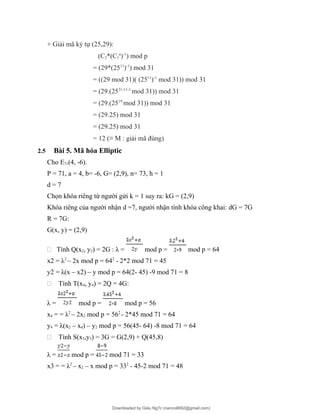 + Giải mã ký tự (25,29):
(C2*(C1
a
)-1
) mod p
= (29*(2511
)-1
) mod 31
= ((29 mod 31)( (2511
)-1
mod 31)) mod 31
= (29.(2531-11-1
mod 31)) mod 31
= (29.(2519
mod 31)) mod 31
= (29.25) mod 31
= (29.25) mod 31
= 12 (≡ M : giải mã đúng)
2.5 Bài 5. Mã hóa Elliptic
Cho E71(4, -6).
P = 71, a = 4, b= -6, G= (2,9), n= 73, h = 1
d = 7
Chọn khóa riêng từ người gửi k = 1 suy ra: kG = (2,9)
Khóa riêng của người nhận d =7, người nhận tính khóa công khai: dG = 7G
R = 7G:
G(x, y) = (2,9)
- Tính Q(x2, y2) = 2G : λ = mod p = mod p = 64
x2 = λ2
– 2x mod p = 642
- 2*2 mod 71 = 45
y2 = λ(x – x2) – y mod p = 64(2- 45) -9 mod 71 = 8
- Tính T(x4, y4) = 2Q = 4G:
λ = mod p = mod p = 56
x4 = = λ2
– 2x2 mod p = 562
- 2*45 mod 71 = 64
y4 = λ(x2 – x4) – y2 mod p = 56(45- 64) -8 mod 71 = 64
- Tính S(x3,y3) = 3G = G(2,9) + Q(45,8)
λ = mod p = mod 71 = 33
x3 = = λ2
– x2 – x mod p = 332
- 45-2 mod 71 = 48
Downloaded by Giàu Ng?c (nanco8692@gmail.com)
lOMoARcPSD|25765260
 