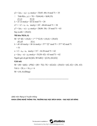 y3 = λ(x2 – x4) – y2 mod p = 33(45- 48) -8 mod 71 = 35
- Tính R(x7, y7) = 7G = T(64,64) + S(48,35)
λ = mod p = mod 71 = 24
x7 = = λ2
– x3 - x4 mod p = 242
- 48-64 mod 71 = 38
y7 = λ(x3 – x7) – y3 mod p = 24(48- 38) - 35 mod 71 = 63
Suy ra dG = (38,63)
Mã hóa M(16, 6)
M + k* dG = (16,6) + 1 * 7 *(2,9) = (16,6) + (38,63)
λ = mod p = mod p = 57 * 22-1
mod 71 = 57 * 42 mod 71
= 51
x = λ2
– xM - xR mod p = 512
- 16-38 mod 71 = 62
y = λ(xR – x) – yM mod p = 51(38- 62) - 63 mod 71 = 62
Người gửi sẽ gửi bộ [kG, M+kdG] = [(2,9), (62,62)]
Giải mã:
M = (M + kdG) – d*kG = (M + 7G) -7G = (62,62) – (38,63) = (62, 62) + (38, -63)
Với λ = 20, x = 16, y = 6
M = (16, 6) (Đúng)
----------------------------------------------------------
@Bộ môn Mạng & Truyền thông
KHOA CÔNG NGHỆ THÔNG TIN, TRƯỜNG ĐẠI HỌC BÁCH KHOA – ĐẠI HỌC ĐÀ NẴNG
Downloaded by Giàu Ng?c (nanco8692@gmail.com)
lOMoARcPSD|25765260
 