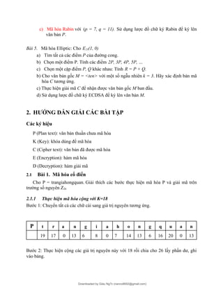 c) Mã hóa Rabin với (p = 7, q = 11). Sử dụng lược đồ chữ ký Rabin để ký lên
văn bản P.
Bài 5. Mã hóa Elliptic: Cho E23(1, 0)
a) Tìm tất cả các điểm P của đường cong.
b) Chọn một điểm P. Tính các điểm 2P, 3P, 4P, 5P, …
c) Chọn một cặp điểm P, Q khác nhau: Tính R = P + Q.
b) Cho văn bản gốc M = <ten> với một số ngẫu nhiên k = 3. Hãy xác định bản mã
hóa C tương ứng.
c) Thực hiện giải mã C để nhận được văn bản gốc M ban đầu.
d) Sử dụng lược đồ chữ ký ECDSA để ký lên văn bản M.
2. HƯỚNG DẪN GIẢI CÁC BÀI TẬP
Các ký hiệu
P (Plan text): văn bản thuần chưa mã hóa
K (Key): khóa dùng để mã hóa
C (Cipher text): văn bản đã được mã hóa
E (Encryption): hàm mã hóa
D (Decryption): hàm giải mã
2.1 Bài 1. Mã hóa cổ điển
Cho P = trangiahongquan. Giải thích các bước thực hiện mã hóa P và giải mã trên
trường số nguyên Z26
2.1.1 Thực hiện mã hóa cộng với K=18
Bước 1: Chuyển tất cả các chữ cái sang giá trị nguyên tương ứng.
P t r a n g i a h o n g q u a n
19 17 0 13 6 8 0 7 14 13 6 16 20 0 13
Bước 2: Thực hiện cộng các giá trị nguyên này với 18 rồi chia cho 26 lấy phần dư, ghi
vào bảng.
Downloaded by Giàu Ng?c (nanco8692@gmail.com)
lOMoARcPSD|25765260
 