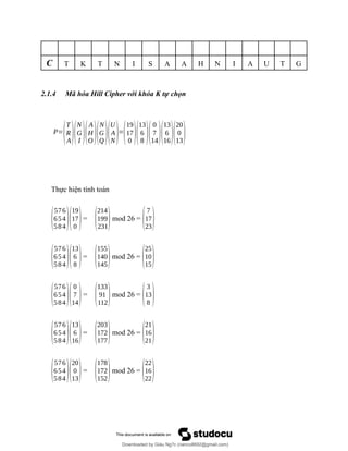 C T K T N I S A A H N I A U T G
2.1.4 Mã hóa Hill Cipher với khóa K tự chọn
P=
(
T
R
A)(
N
G
I )(
A
H
O )(
N
G
Q )(
U
A
N)=
(
19
17
0 )(
13
6
8 )(
0
7
14)(
13
6
16)(
20
0
13)
Thực hiện tính toán
(
576
654
584)(
19
17
0 )=
(
214
199
231)mod 26 =
(
7
17
23)
(
576
654
584)(
13
6
8 )=
(
155
140
145)mod 26 =
(
25
10
15)
(
576
654
584)(
0
7
14)=
(
133
91
112)mod 26 =
(
3
13
8 )
(
576
654
584)(
13
6
16)=
(
203
172
177)mod 26 =
(
21
16
21)
(
576
654
584)(
20
0
13)=
(
178
172
152)mod 26 =
(
22
16
22)
Downloaded by Giàu Ng?c (nanco8692@gmail.com)
lOMoARcPSD|25765260
 
