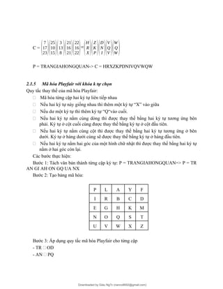 C =
(
7
17
23)(
25
10
15)(
3
13
8 )(
21
16
21)(
22
16
22)=
(
H
R
X)(
Z
K
P)(
D
N
I )(
V
Q
V )(
W
Q
W )
P = TRANGIAHONGQUAN-> C = HRXZKPDNIVQVWQW
2.1.5 Mã hóa Playfair với khóa k tự chọn
Quy tắc thay thế của mã hóa Playfair:
- Mã hóa từng cặp hai ký tự liên tiếp nhau
- Nếu hai ký tự này giống nhau thì thêm một ký tự “X” vào giữa
- Nếu dư một ký tự thì thêm ký tự “Q“vào cuối.
- Nếu hai ký tự nằm cùng dòng thì được thay thế bằng hai ký tự tương ứng bên
phải. Ký tự ở cột cuối cùng được thay thế bằng ký tự ở cột đầu tiên.
- Nếu hai ký tự nằm cùng cột thì được thay thế bằng hai ký tự tương ứng ở bên
dưới. Ký tự ở hàng dưới cùng sẽ được thay thế bằng ký tự ở hàng đầu tiên.
- Nếu hai ký tự nằm hai góc của một hình chữ nhật thì được thay thế bằng hai ký tự
nằm ở hai góc còn lại.
Các bước thực hiện:
Bước 1: Tách văn bản thành từng cặp ký tự: P = TRANGIAHONGQUAN=> P = TR
AN GI AH ON GQ UA NX
Bước 2: Tạo bảng mã hóa:
P L A Y F
I R B C D
E G H K M
N O Q S T
U V W X Z
Bước 3: Áp dụng quy tắc mã hóa Playfair cho từng cặp
- TR - OD
- AN - PQ
Downloaded by Giàu Ng?c (nanco8692@gmail.com)
lOMoARcPSD|25765260
 