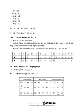 - GI - ER
- AH - BQ
- ON - NT
- GQ - HO
- UA - WP
- NX - SU
P = TR AN GI AH ON GQ UA NX
C = OD PQ ER BQ NT HO WP SU
2.1.6 Mã hóa Autokey với K = 18
- Bước 1: Chọn từ khóa: key.
- Bước 2: Thực hiện ghép từ khóa vào văn bản thuần để có được khóa K (có độ dài
bằng với độ dài văn bản thuần): keytrangiahongq
- Bước 3: Thực hiện mã hóa theo thuật toán mã hóa Autokey với khóa K ở trên
P T R A N G I A H O N G Q U A N
K k e y t r a n g i a h o n g q
C J N C U P I N B G G G C H U X
2.2 Bài 2. Mã hóa đối xứng hiện đại
Cho văn bản gốc P = hongquan
2.2.1 Mã hóa bằng thuật toán AES
Plantext (input) Key (input) Ciphertext (output)
48 4F 4B 49 D2 F6 0C F3 89 C9 A2 2A
4
D
54 41
4
D
6E 7C CE BB 49 BB 0B 3B
00 00 00 00 8E AC EA F3 67 7F
A
D
6D
Downloaded by Giàu Ng?c (nanco8692@gmail.com)
lOMoARcPSD|25765260
 