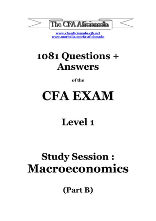 www.cfa-aficionado.cjb.net
   www.marbella.to/cfa-aficionado




 1081 Questions +
     Answers
              of the



  CFA EXAM
        Level 1


 Study Session :
Macroeconomics
         (Part B)
 