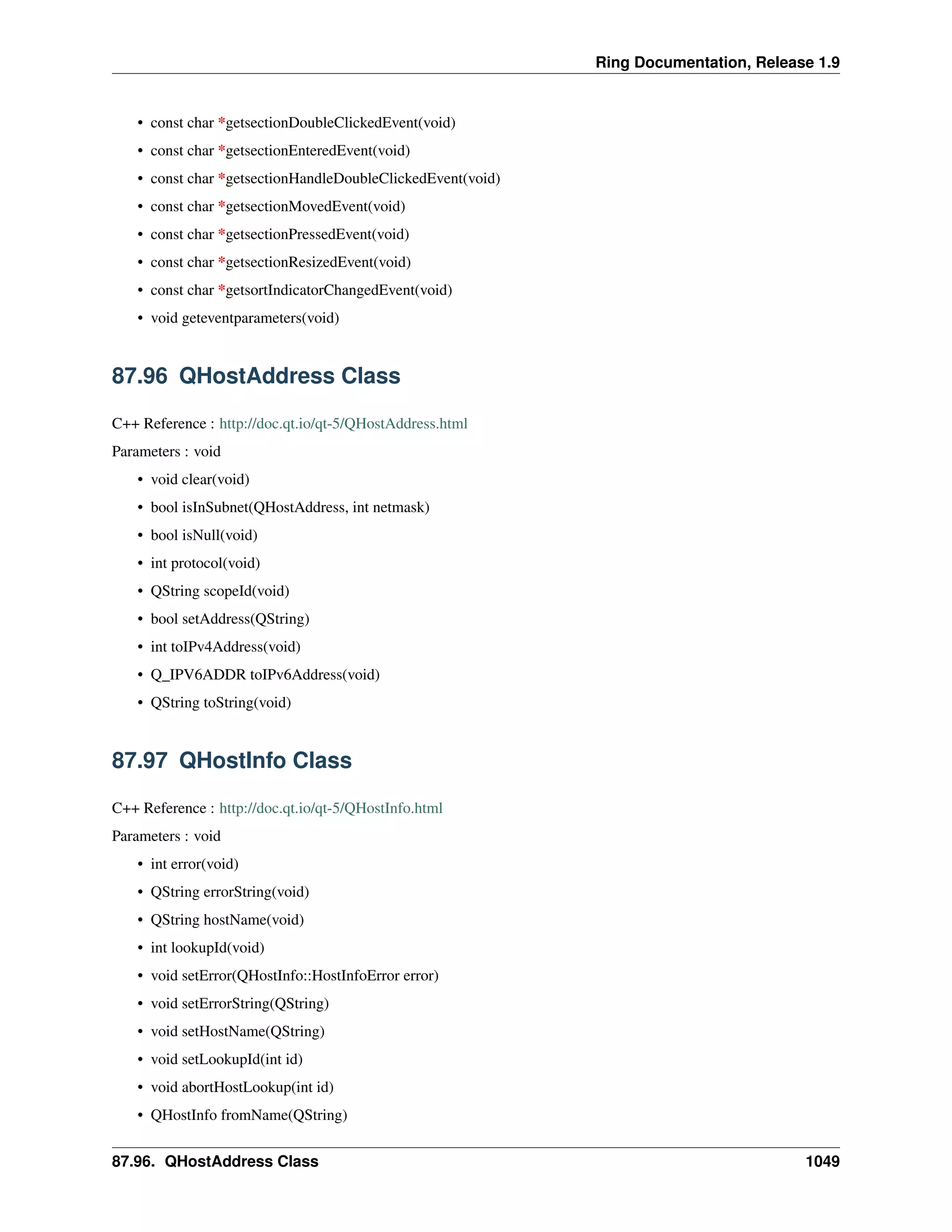 Ring Documentation, Release 1.9
• const char *getsectionDoubleClickedEvent(void)
• const char *getsectionEnteredEvent(void)
• const char *getsectionHandleDoubleClickedEvent(void)
• const char *getsectionMovedEvent(void)
• const char *getsectionPressedEvent(void)
• const char *getsectionResizedEvent(void)
• const char *getsortIndicatorChangedEvent(void)
• void geteventparameters(void)
87.96 QHostAddress Class
C++ Reference : http://doc.qt.io/qt-5/QHostAddress.html
Parameters : void
• void clear(void)
• bool isInSubnet(QHostAddress, int netmask)
• bool isNull(void)
• int protocol(void)
• QString scopeId(void)
• bool setAddress(QString)
• int toIPv4Address(void)
• Q_IPV6ADDR toIPv6Address(void)
• QString toString(void)
87.97 QHostInfo Class
C++ Reference : http://doc.qt.io/qt-5/QHostInfo.html
Parameters : void
• int error(void)
• QString errorString(void)
• QString hostName(void)
• int lookupId(void)
• void setError(QHostInfo::HostInfoError error)
• void setErrorString(QString)
• void setHostName(QString)
• void setLookupId(int id)
• void abortHostLookup(int id)
• QHostInfo fromName(QString)
87.96. QHostAddress Class 1049
 