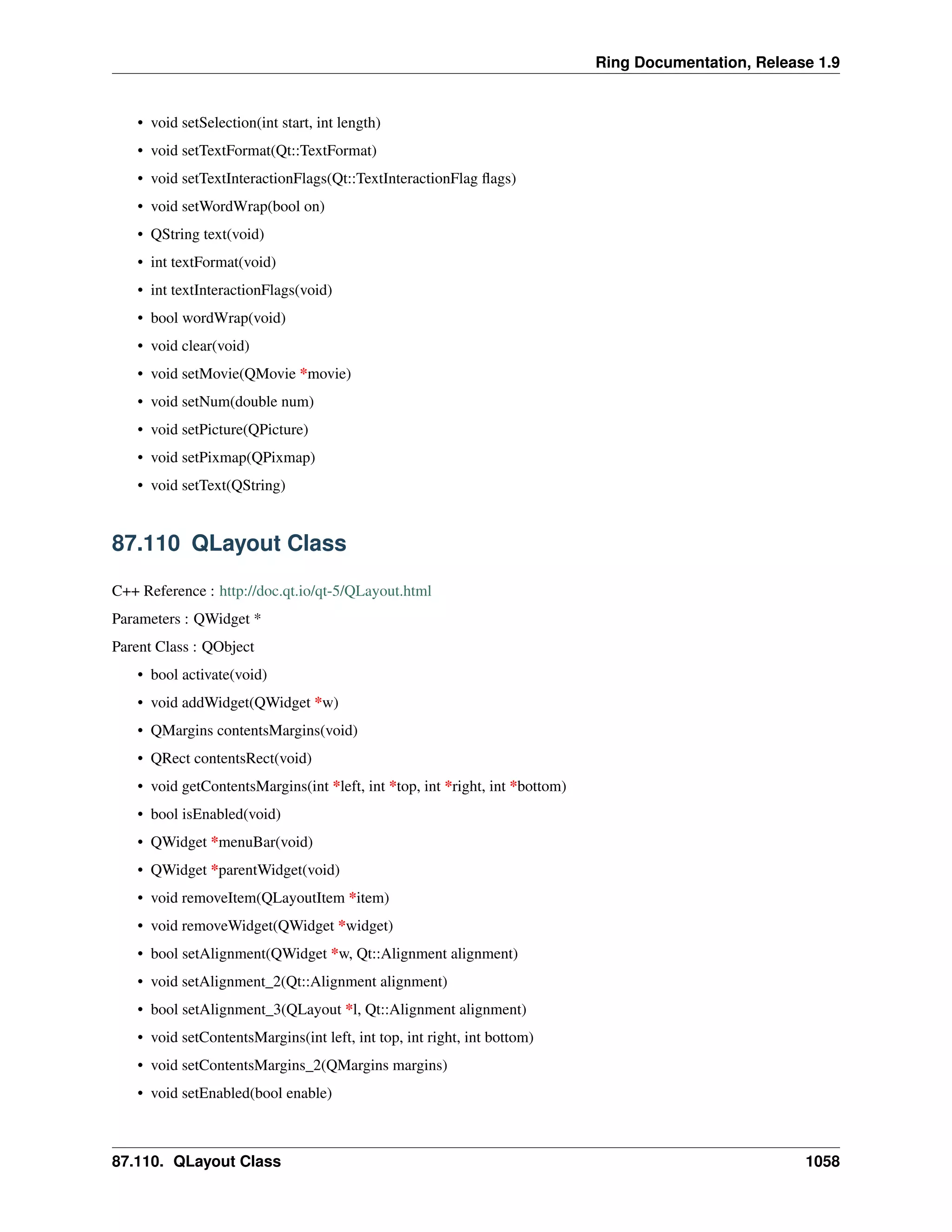 Ring Documentation, Release 1.9
• void setSelection(int start, int length)
• void setTextFormat(Qt::TextFormat)
• void setTextInteractionFlags(Qt::TextInteractionFlag ﬂags)
• void setWordWrap(bool on)
• QString text(void)
• int textFormat(void)
• int textInteractionFlags(void)
• bool wordWrap(void)
• void clear(void)
• void setMovie(QMovie *movie)
• void setNum(double num)
• void setPicture(QPicture)
• void setPixmap(QPixmap)
• void setText(QString)
87.110 QLayout Class
C++ Reference : http://doc.qt.io/qt-5/QLayout.html
Parameters : QWidget *
Parent Class : QObject
• bool activate(void)
• void addWidget(QWidget *w)
• QMargins contentsMargins(void)
• QRect contentsRect(void)
• void getContentsMargins(int *left, int *top, int *right, int *bottom)
• bool isEnabled(void)
• QWidget *menuBar(void)
• QWidget *parentWidget(void)
• void removeItem(QLayoutItem *item)
• void removeWidget(QWidget *widget)
• bool setAlignment(QWidget *w, Qt::Alignment alignment)
• void setAlignment_2(Qt::Alignment alignment)
• bool setAlignment_3(QLayout *l, Qt::Alignment alignment)
• void setContentsMargins(int left, int top, int right, int bottom)
• void setContentsMargins_2(QMargins margins)
• void setEnabled(bool enable)
87.110. QLayout Class 1058
 