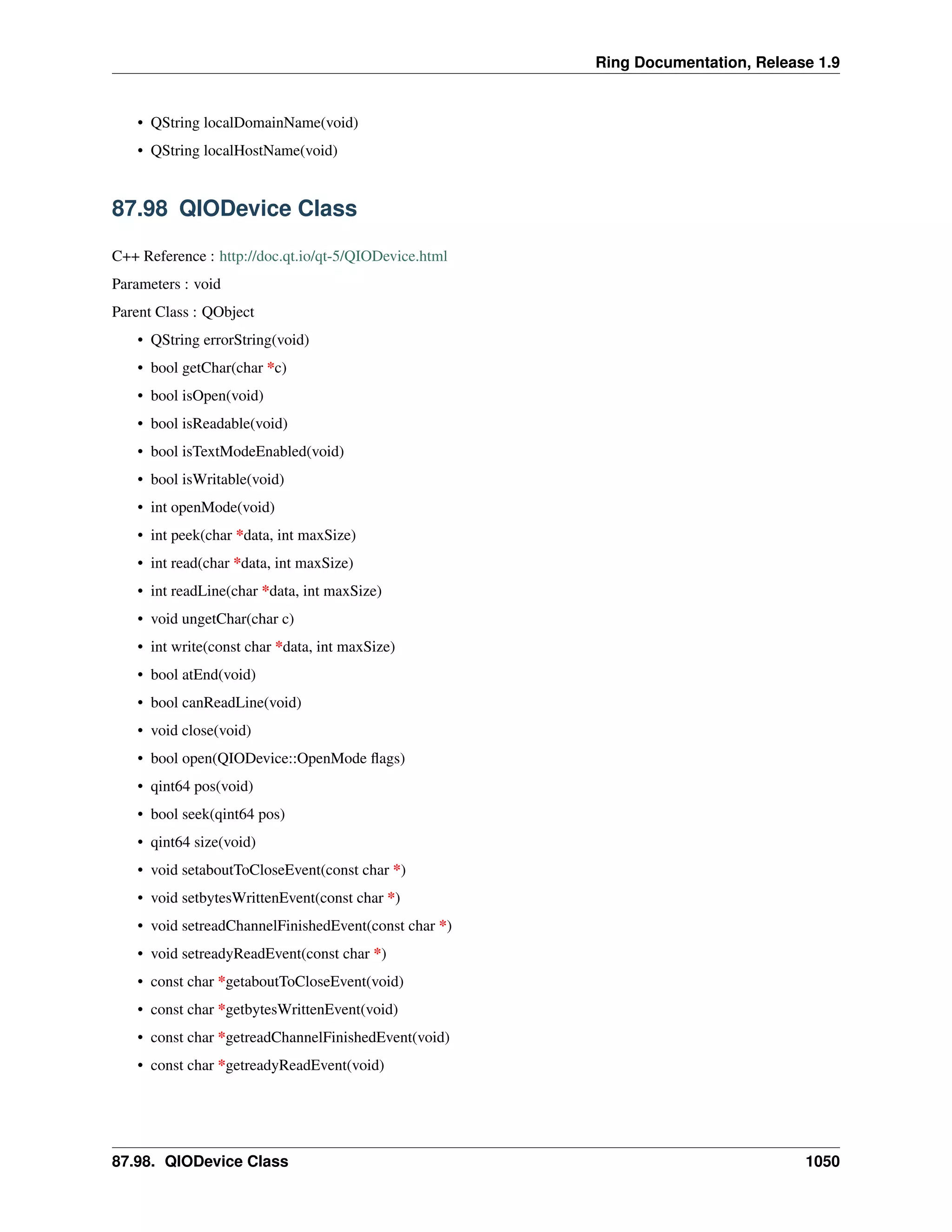 Ring Documentation, Release 1.9
• QString localDomainName(void)
• QString localHostName(void)
87.98 QIODevice Class
C++ Reference : http://doc.qt.io/qt-5/QIODevice.html
Parameters : void
Parent Class : QObject
• QString errorString(void)
• bool getChar(char *c)
• bool isOpen(void)
• bool isReadable(void)
• bool isTextModeEnabled(void)
• bool isWritable(void)
• int openMode(void)
• int peek(char *data, int maxSize)
• int read(char *data, int maxSize)
• int readLine(char *data, int maxSize)
• void ungetChar(char c)
• int write(const char *data, int maxSize)
• bool atEnd(void)
• bool canReadLine(void)
• void close(void)
• bool open(QIODevice::OpenMode ﬂags)
• qint64 pos(void)
• bool seek(qint64 pos)
• qint64 size(void)
• void setaboutToCloseEvent(const char *)
• void setbytesWrittenEvent(const char *)
• void setreadChannelFinishedEvent(const char *)
• void setreadyReadEvent(const char *)
• const char *getaboutToCloseEvent(void)
• const char *getbytesWrittenEvent(void)
• const char *getreadChannelFinishedEvent(void)
• const char *getreadyReadEvent(void)
87.98. QIODevice Class 1050
 