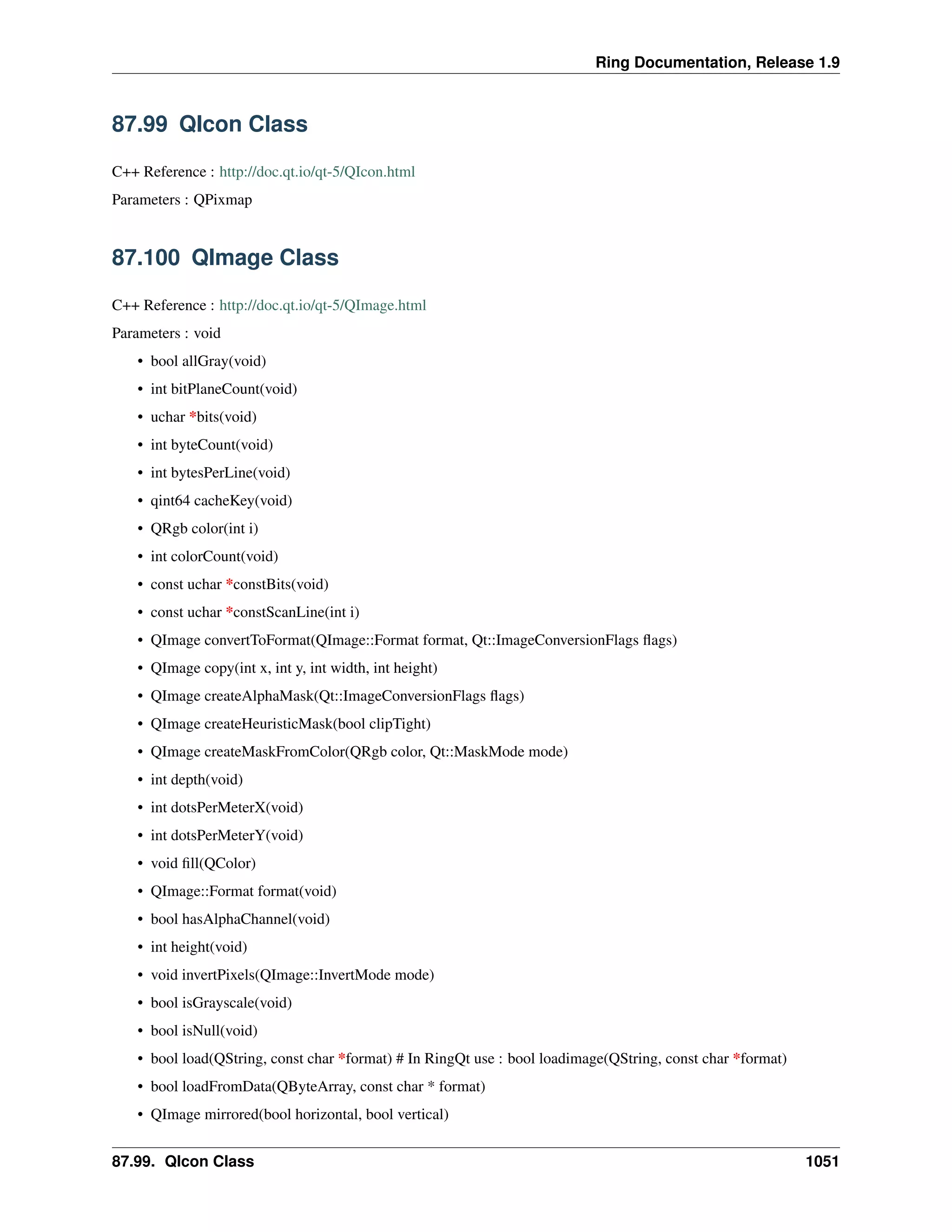 Ring Documentation, Release 1.9
87.99 QIcon Class
C++ Reference : http://doc.qt.io/qt-5/QIcon.html
Parameters : QPixmap
87.100 QImage Class
C++ Reference : http://doc.qt.io/qt-5/QImage.html
Parameters : void
• bool allGray(void)
• int bitPlaneCount(void)
• uchar *bits(void)
• int byteCount(void)
• int bytesPerLine(void)
• qint64 cacheKey(void)
• QRgb color(int i)
• int colorCount(void)
• const uchar *constBits(void)
• const uchar *constScanLine(int i)
• QImage convertToFormat(QImage::Format format, Qt::ImageConversionFlags ﬂags)
• QImage copy(int x, int y, int width, int height)
• QImage createAlphaMask(Qt::ImageConversionFlags ﬂags)
• QImage createHeuristicMask(bool clipTight)
• QImage createMaskFromColor(QRgb color, Qt::MaskMode mode)
• int depth(void)
• int dotsPerMeterX(void)
• int dotsPerMeterY(void)
• void ﬁll(QColor)
• QImage::Format format(void)
• bool hasAlphaChannel(void)
• int height(void)
• void invertPixels(QImage::InvertMode mode)
• bool isGrayscale(void)
• bool isNull(void)
• bool load(QString, const char *format) # In RingQt use : bool loadimage(QString, const char *format)
• bool loadFromData(QByteArray, const char * format)
• QImage mirrored(bool horizontal, bool vertical)
87.99. QIcon Class 1051
 
